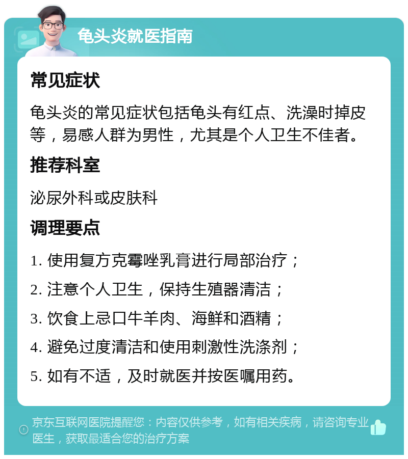 龟头炎就医指南 常见症状 龟头炎的常见症状包括龟头有红点、洗澡时掉皮等，易感人群为男性，尤其是个人卫生不佳者。 推荐科室 泌尿外科或皮肤科 调理要点 1. 使用复方克霉唑乳膏进行局部治疗； 2. 注意个人卫生，保持生殖器清洁； 3. 饮食上忌口牛羊肉、海鲜和酒精； 4. 避免过度清洁和使用刺激性洗涤剂； 5. 如有不适，及时就医并按医嘱用药。