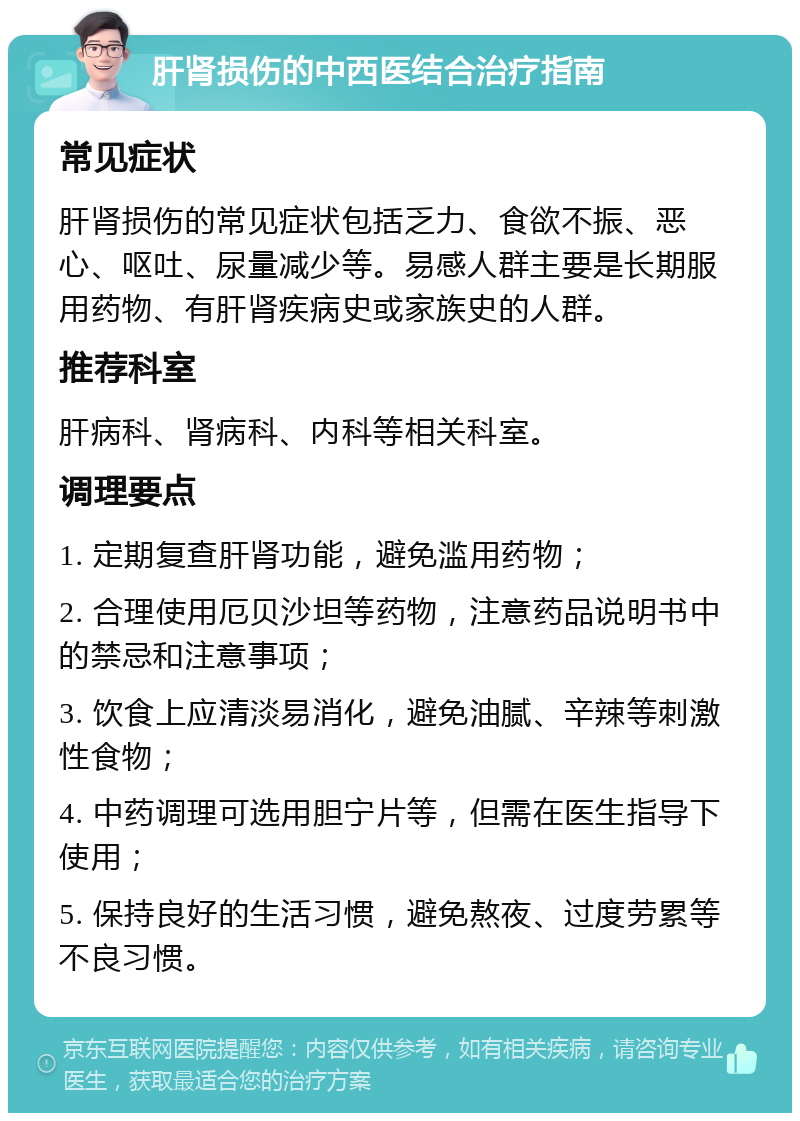 肝肾损伤的中西医结合治疗指南 常见症状 肝肾损伤的常见症状包括乏力、食欲不振、恶心、呕吐、尿量减少等。易感人群主要是长期服用药物、有肝肾疾病史或家族史的人群。 推荐科室 肝病科、肾病科、内科等相关科室。 调理要点 1. 定期复查肝肾功能，避免滥用药物； 2. 合理使用厄贝沙坦等药物，注意药品说明书中的禁忌和注意事项； 3. 饮食上应清淡易消化，避免油腻、辛辣等刺激性食物； 4. 中药调理可选用胆宁片等，但需在医生指导下使用； 5. 保持良好的生活习惯，避免熬夜、过度劳累等不良习惯。