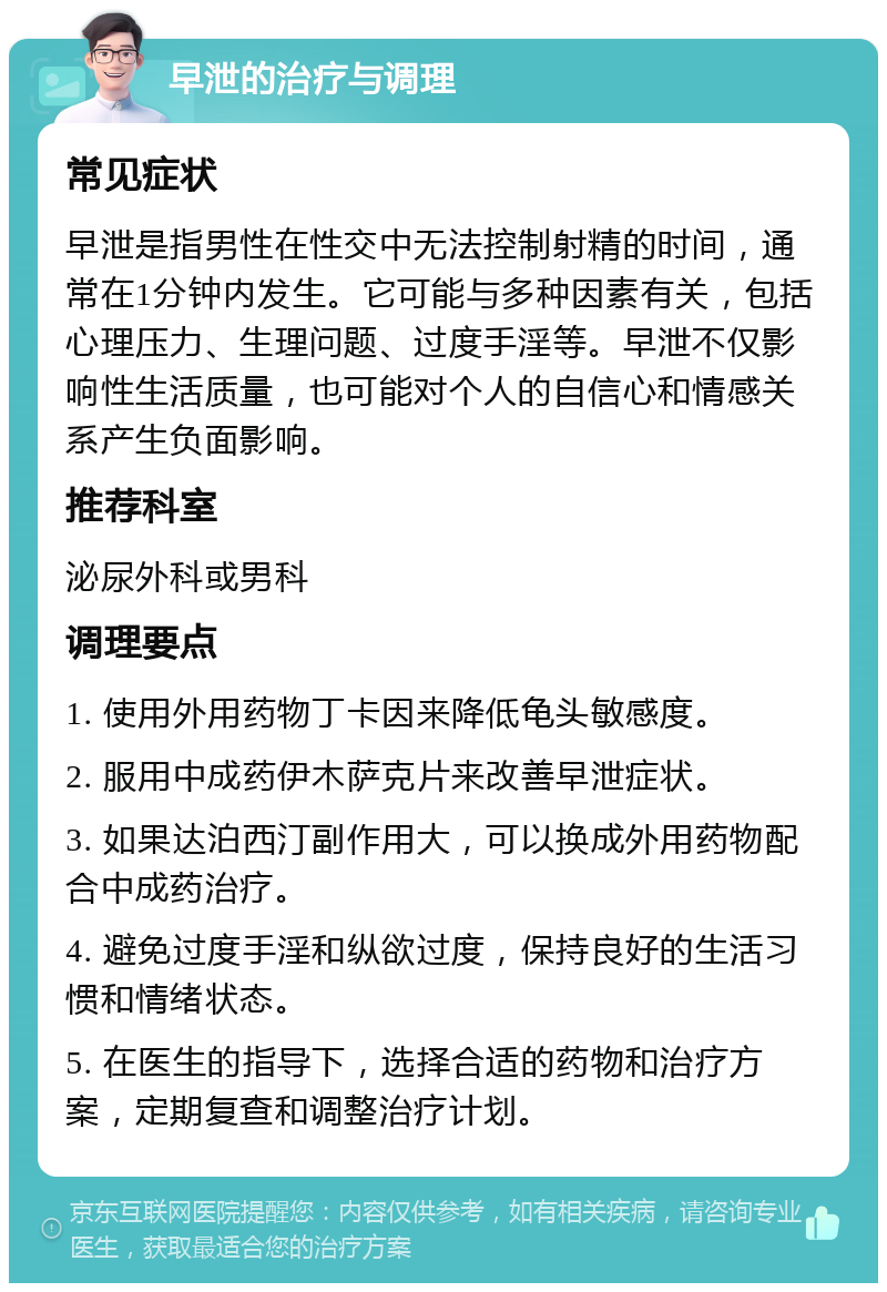 早泄的治疗与调理 常见症状 早泄是指男性在性交中无法控制射精的时间，通常在1分钟内发生。它可能与多种因素有关，包括心理压力、生理问题、过度手淫等。早泄不仅影响性生活质量，也可能对个人的自信心和情感关系产生负面影响。 推荐科室 泌尿外科或男科 调理要点 1. 使用外用药物丁卡因来降低龟头敏感度。 2. 服用中成药伊木萨克片来改善早泄症状。 3. 如果达泊西汀副作用大，可以换成外用药物配合中成药治疗。 4. 避免过度手淫和纵欲过度，保持良好的生活习惯和情绪状态。 5. 在医生的指导下，选择合适的药物和治疗方案，定期复查和调整治疗计划。