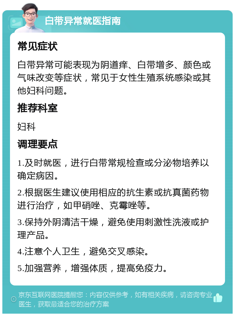 白带异常就医指南 常见症状 白带异常可能表现为阴道痒、白带增多、颜色或气味改变等症状，常见于女性生殖系统感染或其他妇科问题。 推荐科室 妇科 调理要点 1.及时就医，进行白带常规检查或分泌物培养以确定病因。 2.根据医生建议使用相应的抗生素或抗真菌药物进行治疗，如甲硝唑、克霉唑等。 3.保持外阴清洁干燥，避免使用刺激性洗液或护理产品。 4.注意个人卫生，避免交叉感染。 5.加强营养，增强体质，提高免疫力。