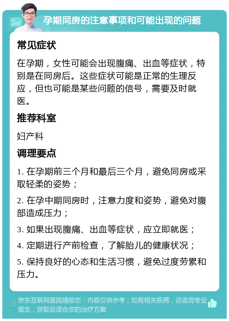 孕期同房的注意事项和可能出现的问题 常见症状 在孕期，女性可能会出现腹痛、出血等症状，特别是在同房后。这些症状可能是正常的生理反应，但也可能是某些问题的信号，需要及时就医。 推荐科室 妇产科 调理要点 1. 在孕期前三个月和最后三个月，避免同房或采取轻柔的姿势； 2. 在孕中期同房时，注意力度和姿势，避免对腹部造成压力； 3. 如果出现腹痛、出血等症状，应立即就医； 4. 定期进行产前检查，了解胎儿的健康状况； 5. 保持良好的心态和生活习惯，避免过度劳累和压力。