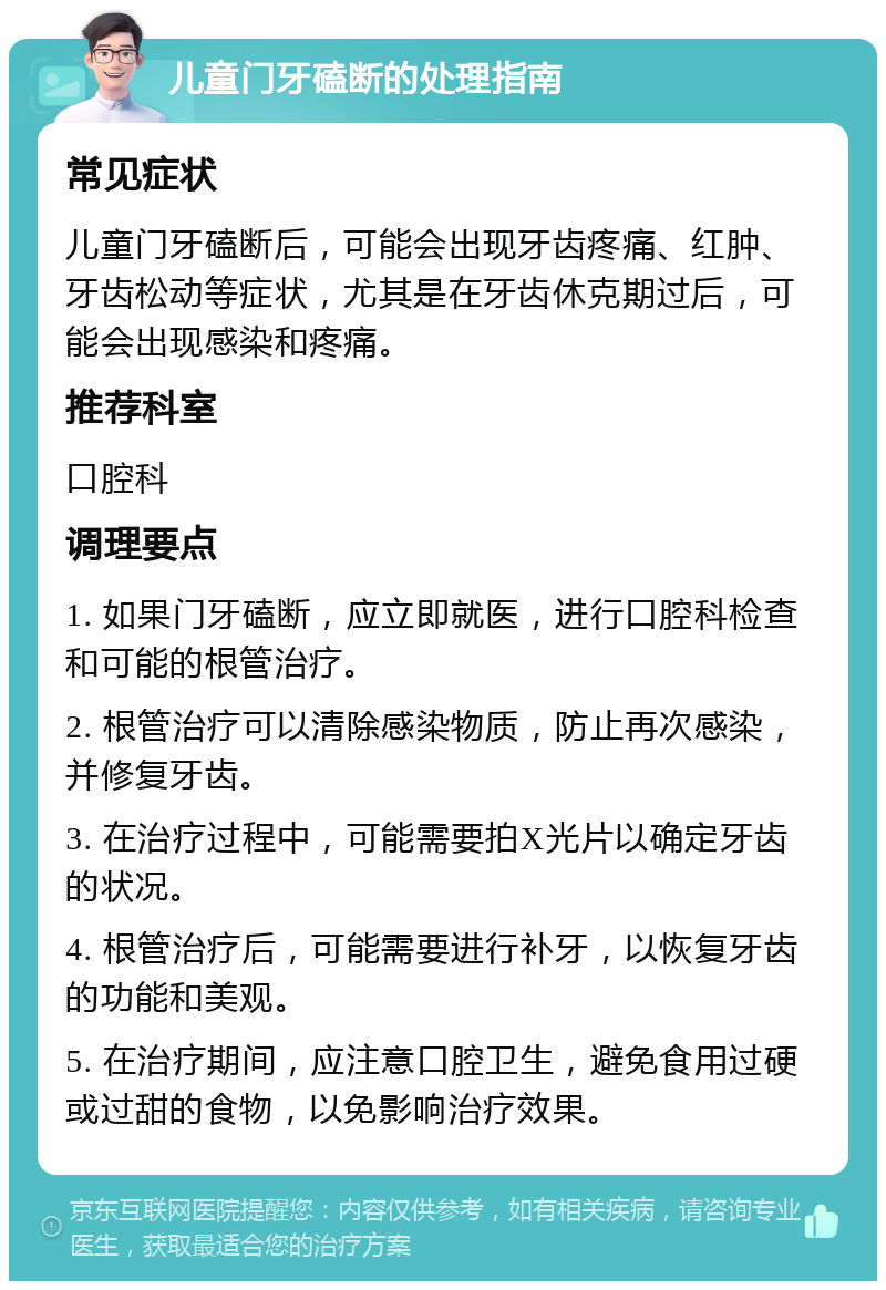 儿童门牙磕断的处理指南 常见症状 儿童门牙磕断后，可能会出现牙齿疼痛、红肿、牙齿松动等症状，尤其是在牙齿休克期过后，可能会出现感染和疼痛。 推荐科室 口腔科 调理要点 1. 如果门牙磕断，应立即就医，进行口腔科检查和可能的根管治疗。 2. 根管治疗可以清除感染物质，防止再次感染，并修复牙齿。 3. 在治疗过程中，可能需要拍X光片以确定牙齿的状况。 4. 根管治疗后，可能需要进行补牙，以恢复牙齿的功能和美观。 5. 在治疗期间，应注意口腔卫生，避免食用过硬或过甜的食物，以免影响治疗效果。