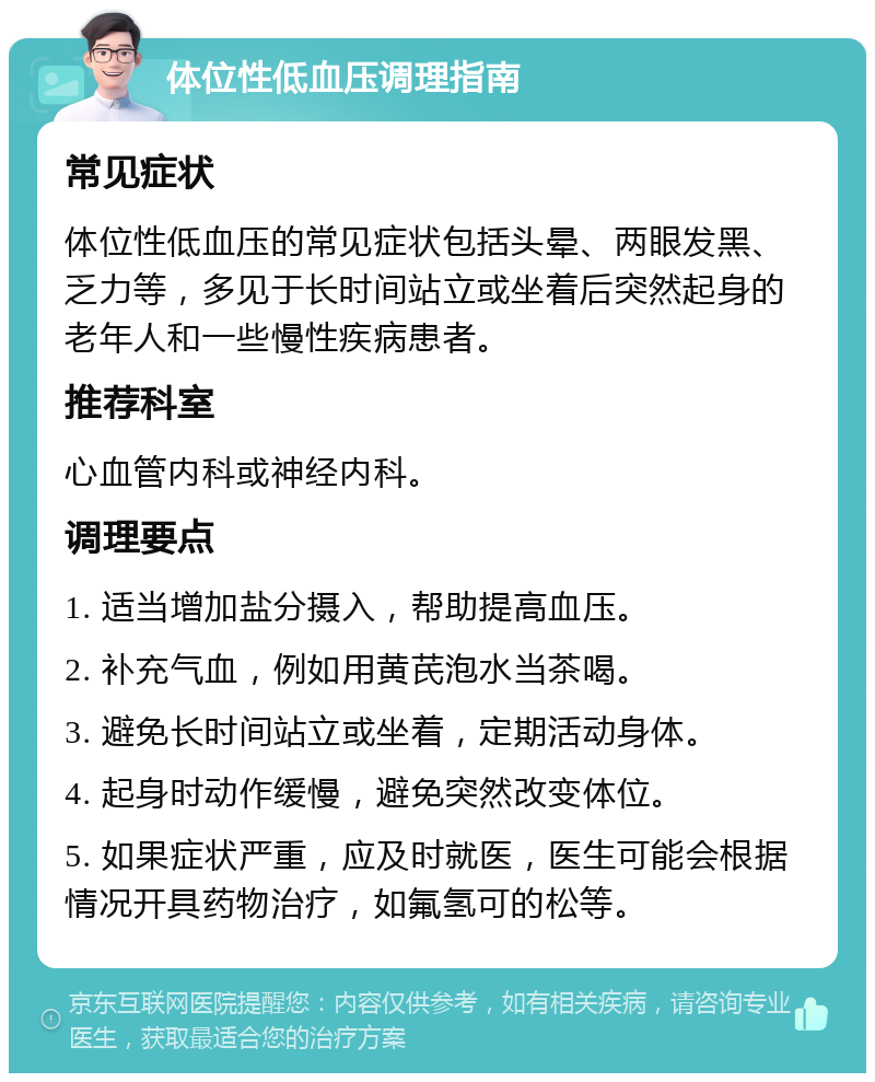 体位性低血压调理指南 常见症状 体位性低血压的常见症状包括头晕、两眼发黑、乏力等，多见于长时间站立或坐着后突然起身的老年人和一些慢性疾病患者。 推荐科室 心血管内科或神经内科。 调理要点 1. 适当增加盐分摄入，帮助提高血压。 2. 补充气血，例如用黄芪泡水当茶喝。 3. 避免长时间站立或坐着，定期活动身体。 4. 起身时动作缓慢，避免突然改变体位。 5. 如果症状严重，应及时就医，医生可能会根据情况开具药物治疗，如氟氢可的松等。