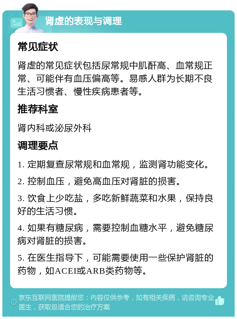 肾虚的表现与调理 常见症状 肾虚的常见症状包括尿常规中肌酐高、血常规正常、可能伴有血压偏高等。易感人群为长期不良生活习惯者、慢性疾病患者等。 推荐科室 肾内科或泌尿外科 调理要点 1. 定期复查尿常规和血常规，监测肾功能变化。 2. 控制血压，避免高血压对肾脏的损害。 3. 饮食上少吃盐，多吃新鲜蔬菜和水果，保持良好的生活习惯。 4. 如果有糖尿病，需要控制血糖水平，避免糖尿病对肾脏的损害。 5. 在医生指导下，可能需要使用一些保护肾脏的药物，如ACEI或ARB类药物等。