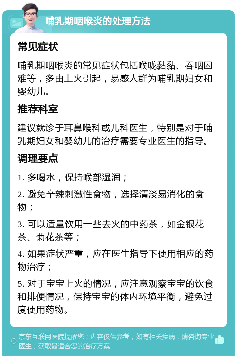 哺乳期咽喉炎的处理方法 常见症状 哺乳期咽喉炎的常见症状包括喉咙黏黏、吞咽困难等，多由上火引起，易感人群为哺乳期妇女和婴幼儿。 推荐科室 建议就诊于耳鼻喉科或儿科医生，特别是对于哺乳期妇女和婴幼儿的治疗需要专业医生的指导。 调理要点 1. 多喝水，保持喉部湿润； 2. 避免辛辣刺激性食物，选择清淡易消化的食物； 3. 可以适量饮用一些去火的中药茶，如金银花茶、菊花茶等； 4. 如果症状严重，应在医生指导下使用相应的药物治疗； 5. 对于宝宝上火的情况，应注意观察宝宝的饮食和排便情况，保持宝宝的体内环境平衡，避免过度使用药物。