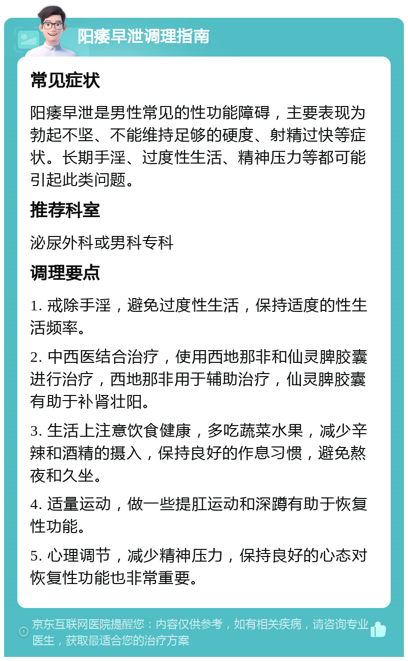 阳痿早泄调理指南 常见症状 阳痿早泄是男性常见的性功能障碍，主要表现为勃起不坚、不能维持足够的硬度、射精过快等症状。长期手淫、过度性生活、精神压力等都可能引起此类问题。 推荐科室 泌尿外科或男科专科 调理要点 1. 戒除手淫，避免过度性生活，保持适度的性生活频率。 2. 中西医结合治疗，使用西地那非和仙灵脾胶囊进行治疗，西地那非用于辅助治疗，仙灵脾胶囊有助于补肾壮阳。 3. 生活上注意饮食健康，多吃蔬菜水果，减少辛辣和酒精的摄入，保持良好的作息习惯，避免熬夜和久坐。 4. 适量运动，做一些提肛运动和深蹲有助于恢复性功能。 5. 心理调节，减少精神压力，保持良好的心态对恢复性功能也非常重要。