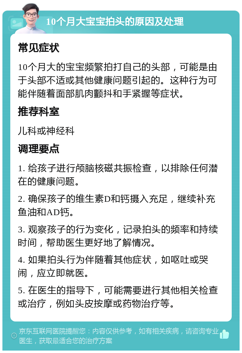 10个月大宝宝拍头的原因及处理 常见症状 10个月大的宝宝频繁拍打自己的头部，可能是由于头部不适或其他健康问题引起的。这种行为可能伴随着面部肌肉颤抖和手紧握等症状。 推荐科室 儿科或神经科 调理要点 1. 给孩子进行颅脑核磁共振检查，以排除任何潜在的健康问题。 2. 确保孩子的维生素D和钙摄入充足，继续补充鱼油和AD钙。 3. 观察孩子的行为变化，记录拍头的频率和持续时间，帮助医生更好地了解情况。 4. 如果拍头行为伴随着其他症状，如呕吐或哭闹，应立即就医。 5. 在医生的指导下，可能需要进行其他相关检查或治疗，例如头皮按摩或药物治疗等。