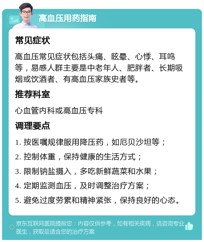 高血压用药指南 常见症状 高血压常见症状包括头痛、眩晕、心悸、耳鸣等，易感人群主要是中老年人、肥胖者、长期吸烟或饮酒者、有高血压家族史者等。 推荐科室 心血管内科或高血压专科 调理要点 1. 按医嘱规律服用降压药，如厄贝沙坦等； 2. 控制体重，保持健康的生活方式； 3. 限制钠盐摄入，多吃新鲜蔬菜和水果； 4. 定期监测血压，及时调整治疗方案； 5. 避免过度劳累和精神紧张，保持良好的心态。