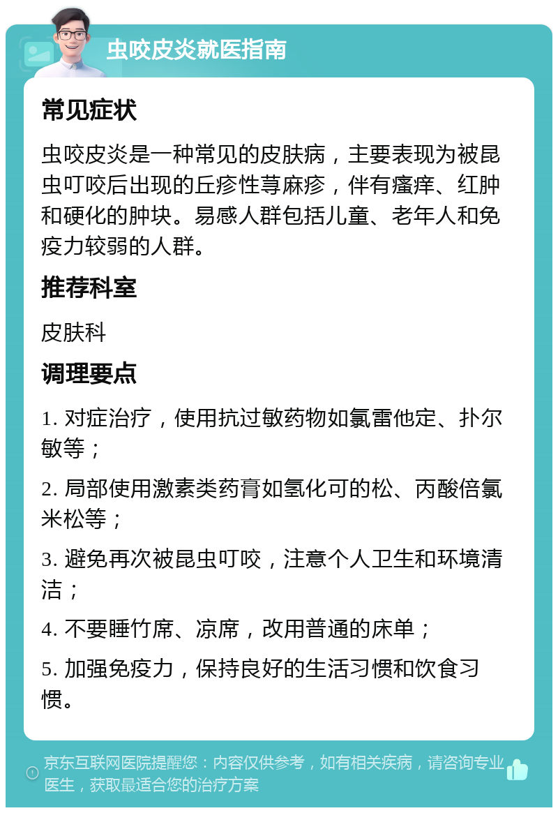 虫咬皮炎就医指南 常见症状 虫咬皮炎是一种常见的皮肤病，主要表现为被昆虫叮咬后出现的丘疹性荨麻疹，伴有瘙痒、红肿和硬化的肿块。易感人群包括儿童、老年人和免疫力较弱的人群。 推荐科室 皮肤科 调理要点 1. 对症治疗，使用抗过敏药物如氯雷他定、扑尔敏等； 2. 局部使用激素类药膏如氢化可的松、丙酸倍氯米松等； 3. 避免再次被昆虫叮咬，注意个人卫生和环境清洁； 4. 不要睡竹席、凉席，改用普通的床单； 5. 加强免疫力，保持良好的生活习惯和饮食习惯。