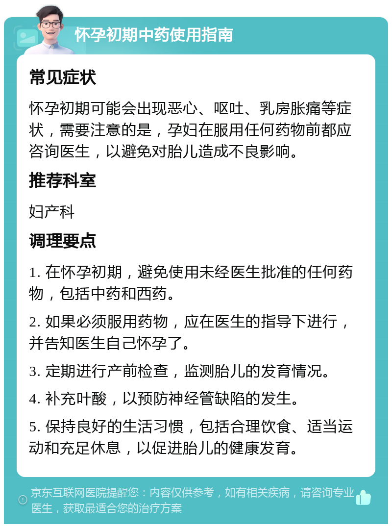 怀孕初期中药使用指南 常见症状 怀孕初期可能会出现恶心、呕吐、乳房胀痛等症状，需要注意的是，孕妇在服用任何药物前都应咨询医生，以避免对胎儿造成不良影响。 推荐科室 妇产科 调理要点 1. 在怀孕初期，避免使用未经医生批准的任何药物，包括中药和西药。 2. 如果必须服用药物，应在医生的指导下进行，并告知医生自己怀孕了。 3. 定期进行产前检查，监测胎儿的发育情况。 4. 补充叶酸，以预防神经管缺陷的发生。 5. 保持良好的生活习惯，包括合理饮食、适当运动和充足休息，以促进胎儿的健康发育。