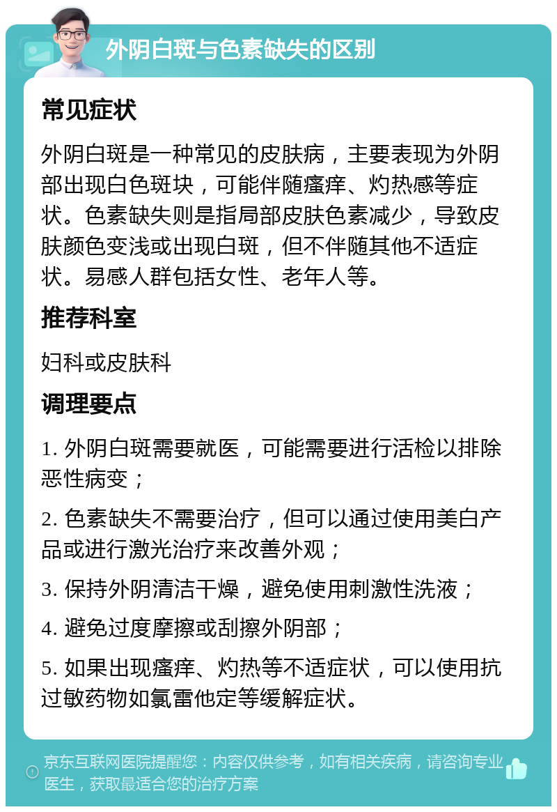 外阴白斑与色素缺失的区别 常见症状 外阴白斑是一种常见的皮肤病，主要表现为外阴部出现白色斑块，可能伴随瘙痒、灼热感等症状。色素缺失则是指局部皮肤色素减少，导致皮肤颜色变浅或出现白斑，但不伴随其他不适症状。易感人群包括女性、老年人等。 推荐科室 妇科或皮肤科 调理要点 1. 外阴白斑需要就医，可能需要进行活检以排除恶性病变； 2. 色素缺失不需要治疗，但可以通过使用美白产品或进行激光治疗来改善外观； 3. 保持外阴清洁干燥，避免使用刺激性洗液； 4. 避免过度摩擦或刮擦外阴部； 5. 如果出现瘙痒、灼热等不适症状，可以使用抗过敏药物如氯雷他定等缓解症状。