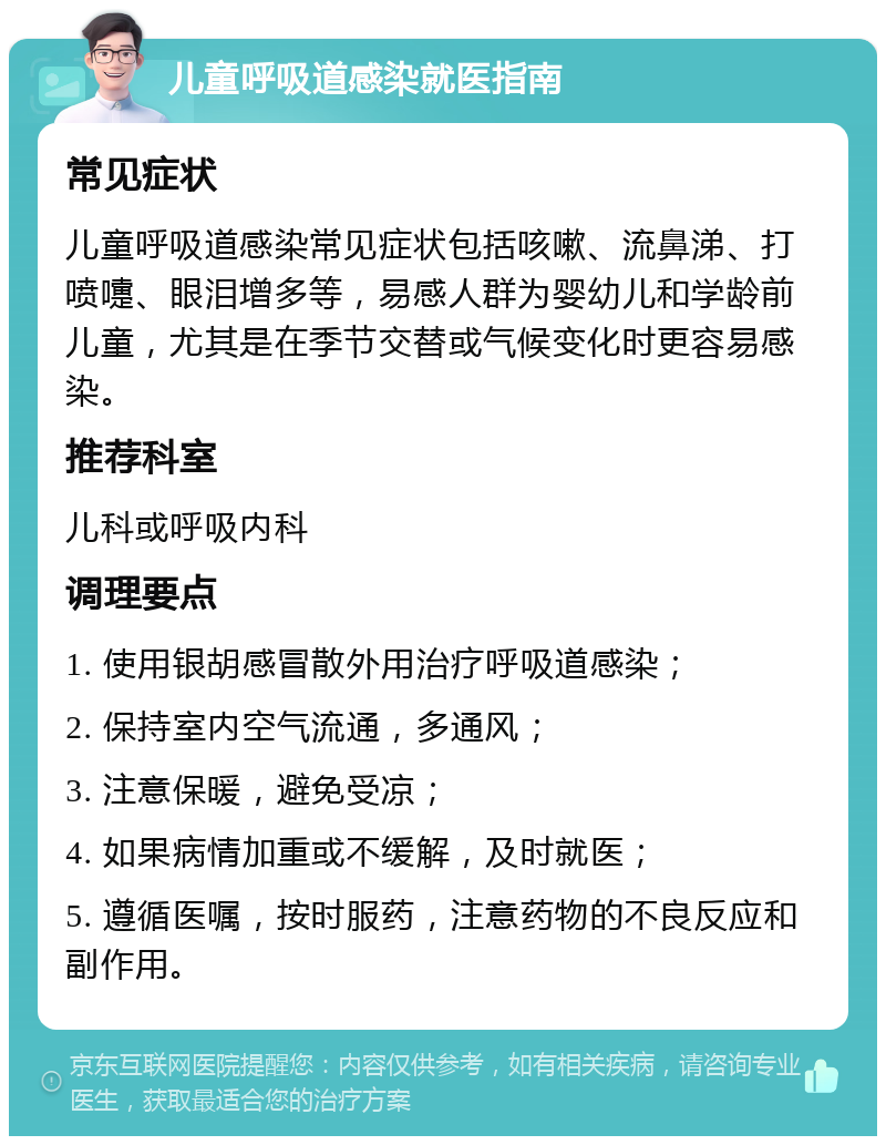 儿童呼吸道感染就医指南 常见症状 儿童呼吸道感染常见症状包括咳嗽、流鼻涕、打喷嚏、眼泪增多等，易感人群为婴幼儿和学龄前儿童，尤其是在季节交替或气候变化时更容易感染。 推荐科室 儿科或呼吸内科 调理要点 1. 使用银胡感冒散外用治疗呼吸道感染； 2. 保持室内空气流通，多通风； 3. 注意保暖，避免受凉； 4. 如果病情加重或不缓解，及时就医； 5. 遵循医嘱，按时服药，注意药物的不良反应和副作用。