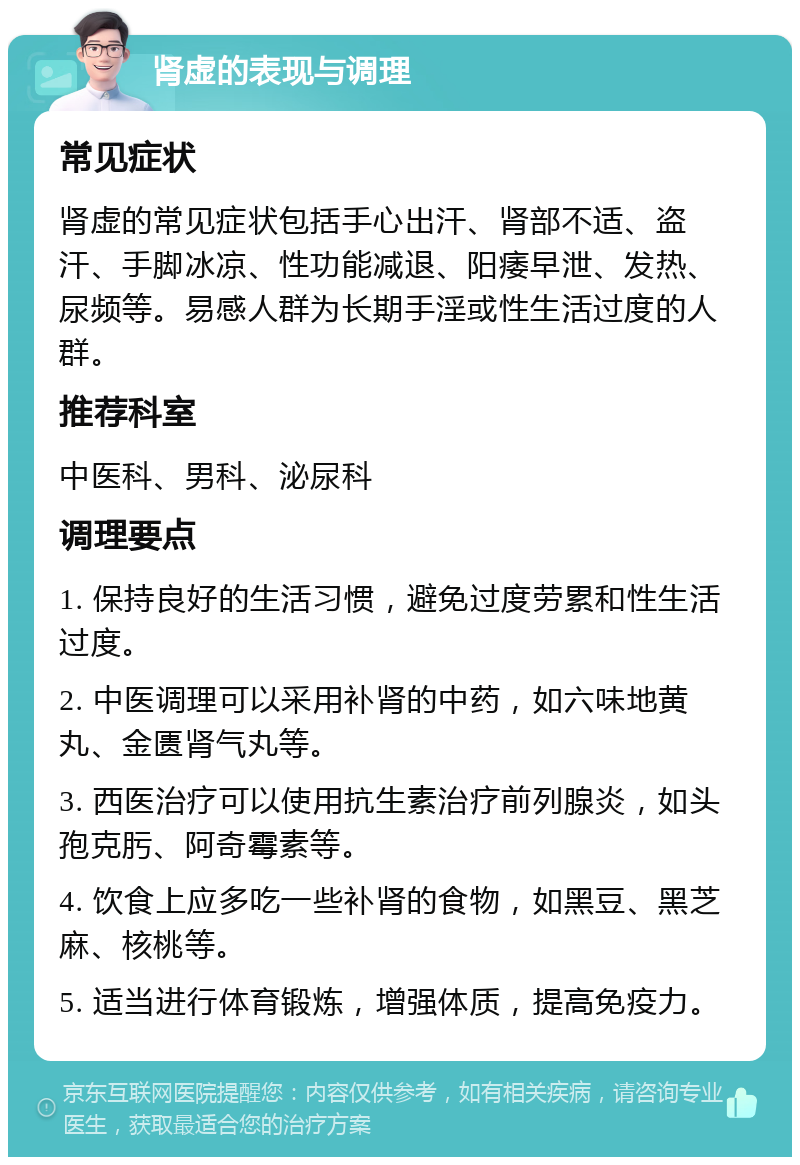 肾虚的表现与调理 常见症状 肾虚的常见症状包括手心出汗、肾部不适、盗汗、手脚冰凉、性功能减退、阳痿早泄、发热、尿频等。易感人群为长期手淫或性生活过度的人群。 推荐科室 中医科、男科、泌尿科 调理要点 1. 保持良好的生活习惯，避免过度劳累和性生活过度。 2. 中医调理可以采用补肾的中药，如六味地黄丸、金匮肾气丸等。 3. 西医治疗可以使用抗生素治疗前列腺炎，如头孢克肟、阿奇霉素等。 4. 饮食上应多吃一些补肾的食物，如黑豆、黑芝麻、核桃等。 5. 适当进行体育锻炼，增强体质，提高免疫力。