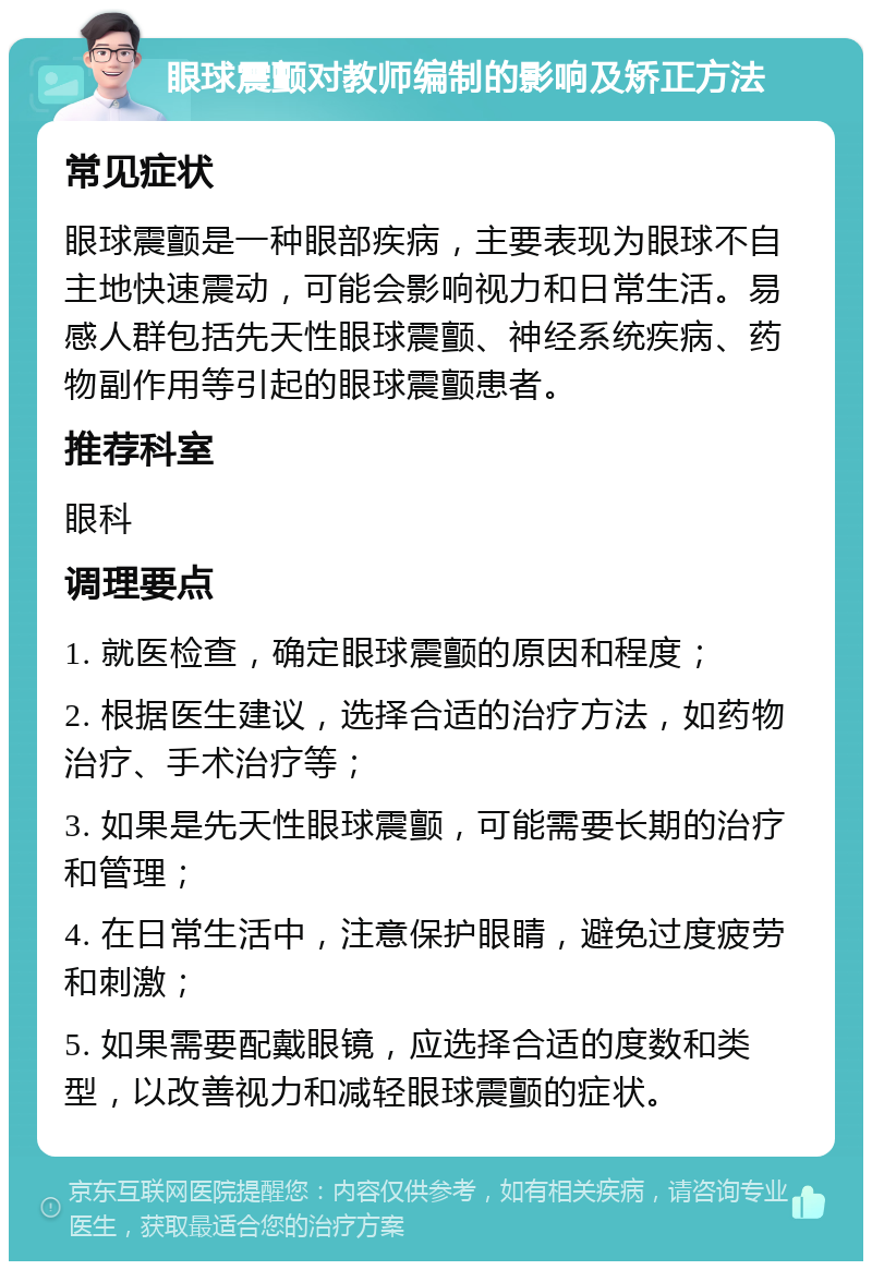 眼球震颤对教师编制的影响及矫正方法 常见症状 眼球震颤是一种眼部疾病，主要表现为眼球不自主地快速震动，可能会影响视力和日常生活。易感人群包括先天性眼球震颤、神经系统疾病、药物副作用等引起的眼球震颤患者。 推荐科室 眼科 调理要点 1. 就医检查，确定眼球震颤的原因和程度； 2. 根据医生建议，选择合适的治疗方法，如药物治疗、手术治疗等； 3. 如果是先天性眼球震颤，可能需要长期的治疗和管理； 4. 在日常生活中，注意保护眼睛，避免过度疲劳和刺激； 5. 如果需要配戴眼镜，应选择合适的度数和类型，以改善视力和减轻眼球震颤的症状。