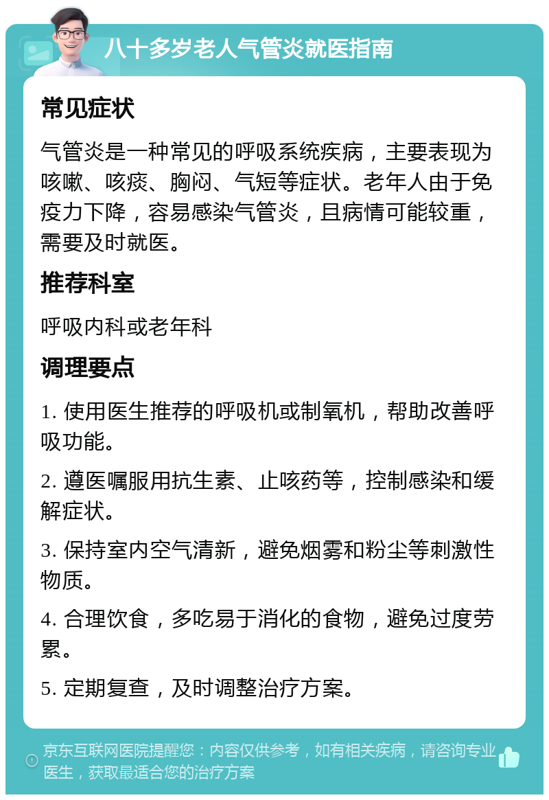 八十多岁老人气管炎就医指南 常见症状 气管炎是一种常见的呼吸系统疾病，主要表现为咳嗽、咳痰、胸闷、气短等症状。老年人由于免疫力下降，容易感染气管炎，且病情可能较重，需要及时就医。 推荐科室 呼吸内科或老年科 调理要点 1. 使用医生推荐的呼吸机或制氧机，帮助改善呼吸功能。 2. 遵医嘱服用抗生素、止咳药等，控制感染和缓解症状。 3. 保持室内空气清新，避免烟雾和粉尘等刺激性物质。 4. 合理饮食，多吃易于消化的食物，避免过度劳累。 5. 定期复查，及时调整治疗方案。