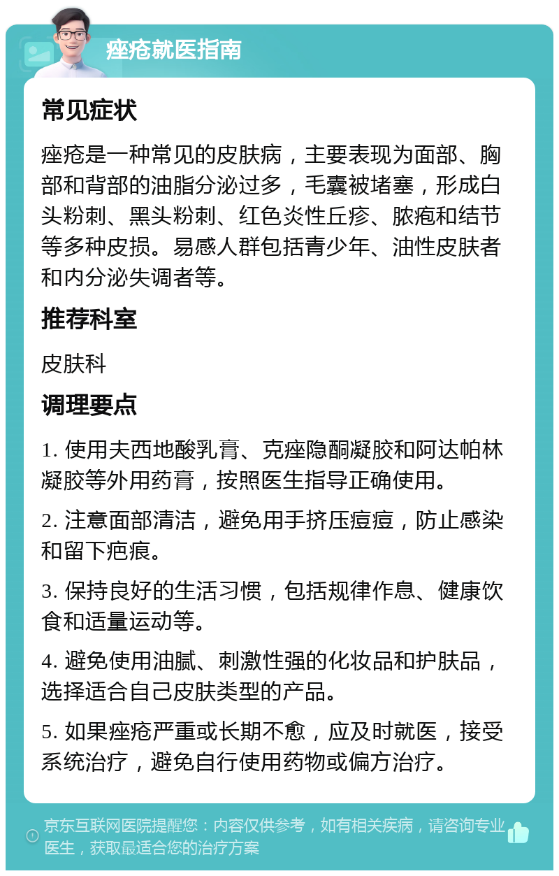 痤疮就医指南 常见症状 痤疮是一种常见的皮肤病，主要表现为面部、胸部和背部的油脂分泌过多，毛囊被堵塞，形成白头粉刺、黑头粉刺、红色炎性丘疹、脓疱和结节等多种皮损。易感人群包括青少年、油性皮肤者和内分泌失调者等。 推荐科室 皮肤科 调理要点 1. 使用夫西地酸乳膏、克痤隐酮凝胶和阿达帕林凝胶等外用药膏，按照医生指导正确使用。 2. 注意面部清洁，避免用手挤压痘痘，防止感染和留下疤痕。 3. 保持良好的生活习惯，包括规律作息、健康饮食和适量运动等。 4. 避免使用油腻、刺激性强的化妆品和护肤品，选择适合自己皮肤类型的产品。 5. 如果痤疮严重或长期不愈，应及时就医，接受系统治疗，避免自行使用药物或偏方治疗。