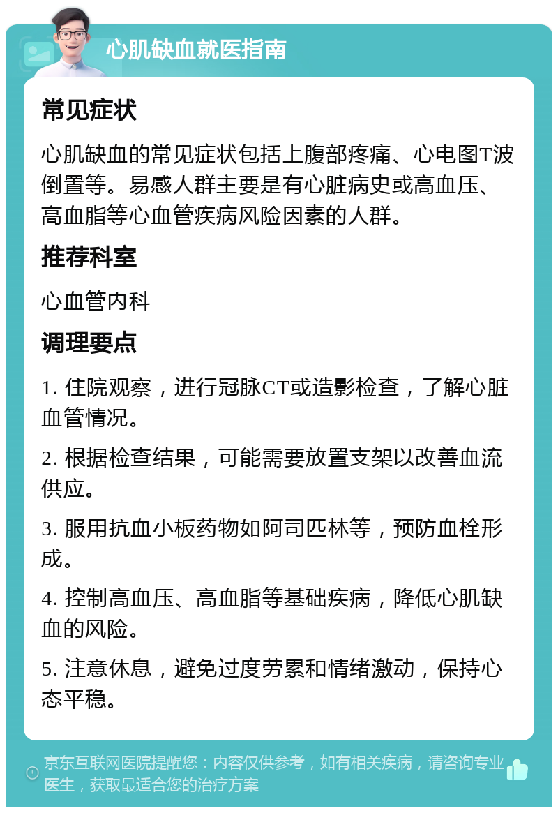 心肌缺血就医指南 常见症状 心肌缺血的常见症状包括上腹部疼痛、心电图T波倒置等。易感人群主要是有心脏病史或高血压、高血脂等心血管疾病风险因素的人群。 推荐科室 心血管内科 调理要点 1. 住院观察，进行冠脉CT或造影检查，了解心脏血管情况。 2. 根据检查结果，可能需要放置支架以改善血流供应。 3. 服用抗血小板药物如阿司匹林等，预防血栓形成。 4. 控制高血压、高血脂等基础疾病，降低心肌缺血的风险。 5. 注意休息，避免过度劳累和情绪激动，保持心态平稳。