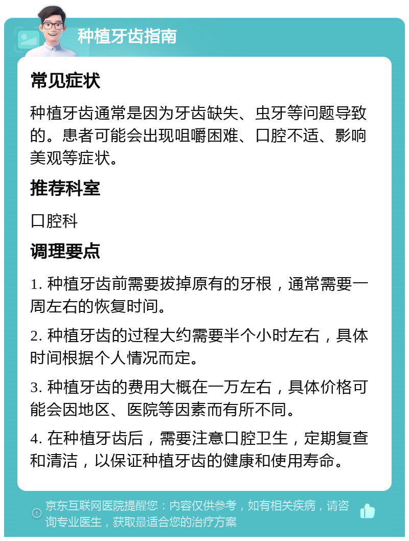 种植牙齿指南 常见症状 种植牙齿通常是因为牙齿缺失、虫牙等问题导致的。患者可能会出现咀嚼困难、口腔不适、影响美观等症状。 推荐科室 口腔科 调理要点 1. 种植牙齿前需要拔掉原有的牙根，通常需要一周左右的恢复时间。 2. 种植牙齿的过程大约需要半个小时左右，具体时间根据个人情况而定。 3. 种植牙齿的费用大概在一万左右，具体价格可能会因地区、医院等因素而有所不同。 4. 在种植牙齿后，需要注意口腔卫生，定期复查和清洁，以保证种植牙齿的健康和使用寿命。