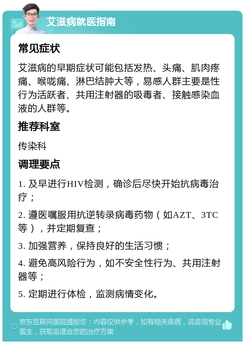 艾滋病就医指南 常见症状 艾滋病的早期症状可能包括发热、头痛、肌肉疼痛、喉咙痛、淋巴结肿大等，易感人群主要是性行为活跃者、共用注射器的吸毒者、接触感染血液的人群等。 推荐科室 传染科 调理要点 1. 及早进行HIV检测，确诊后尽快开始抗病毒治疗； 2. 遵医嘱服用抗逆转录病毒药物（如AZT、3TC等），并定期复查； 3. 加强营养，保持良好的生活习惯； 4. 避免高风险行为，如不安全性行为、共用注射器等； 5. 定期进行体检，监测病情变化。