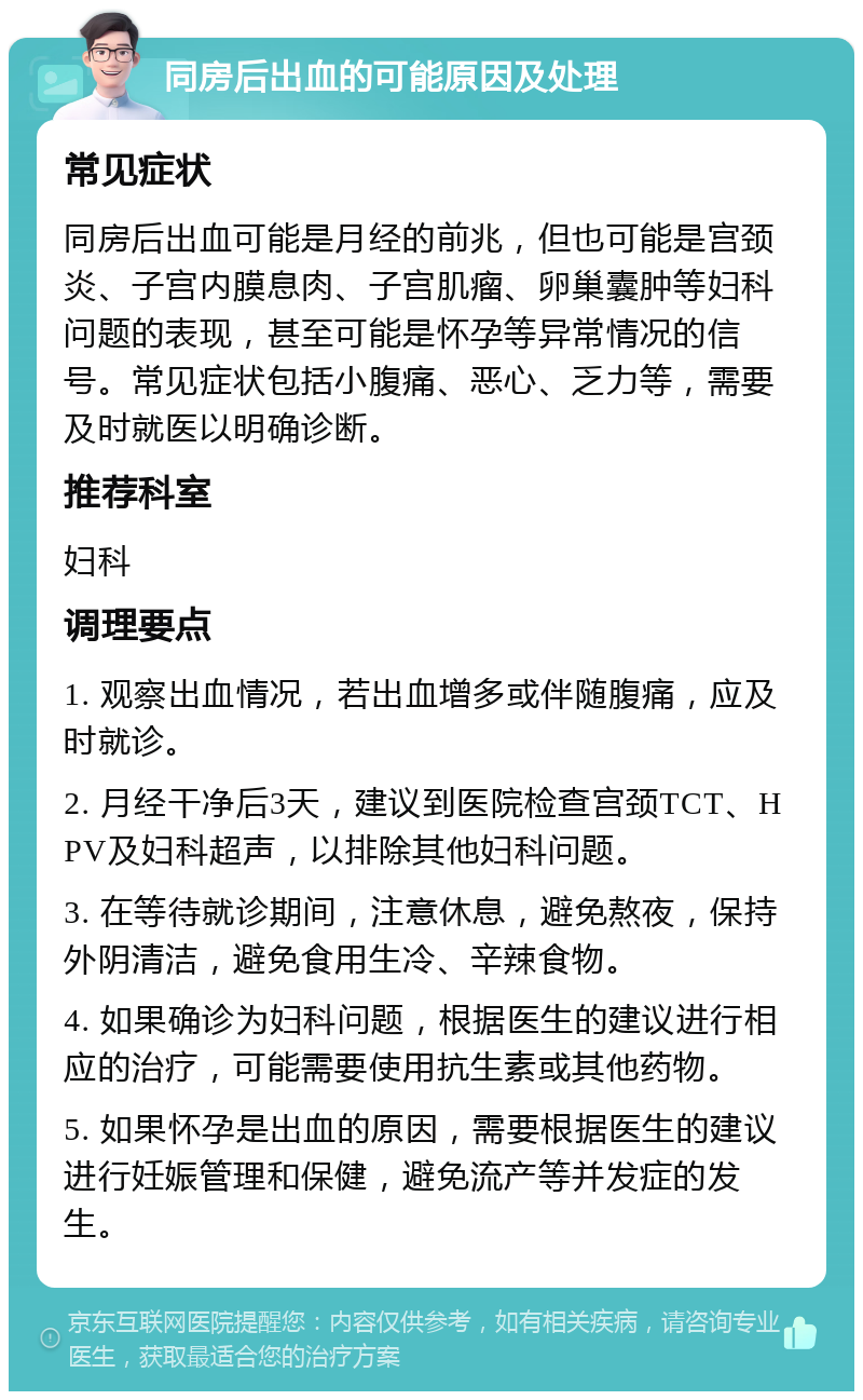 同房后出血的可能原因及处理 常见症状 同房后出血可能是月经的前兆，但也可能是宫颈炎、子宫内膜息肉、子宫肌瘤、卵巢囊肿等妇科问题的表现，甚至可能是怀孕等异常情况的信号。常见症状包括小腹痛、恶心、乏力等，需要及时就医以明确诊断。 推荐科室 妇科 调理要点 1. 观察出血情况，若出血增多或伴随腹痛，应及时就诊。 2. 月经干净后3天，建议到医院检查宫颈TCT、HPV及妇科超声，以排除其他妇科问题。 3. 在等待就诊期间，注意休息，避免熬夜，保持外阴清洁，避免食用生冷、辛辣食物。 4. 如果确诊为妇科问题，根据医生的建议进行相应的治疗，可能需要使用抗生素或其他药物。 5. 如果怀孕是出血的原因，需要根据医生的建议进行妊娠管理和保健，避免流产等并发症的发生。