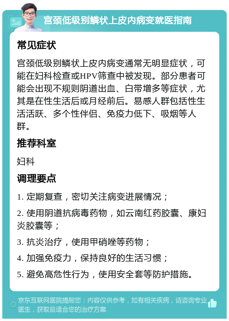 宫颈低级别鳞状上皮内病变就医指南 常见症状 宫颈低级别鳞状上皮内病变通常无明显症状，可能在妇科检查或HPV筛查中被发现。部分患者可能会出现不规则阴道出血、白带增多等症状，尤其是在性生活后或月经前后。易感人群包括性生活活跃、多个性伴侣、免疫力低下、吸烟等人群。 推荐科室 妇科 调理要点 1. 定期复查，密切关注病变进展情况； 2. 使用阴道抗病毒药物，如云南红药胶囊、康妇炎胶囊等； 3. 抗炎治疗，使用甲硝唑等药物； 4. 加强免疫力，保持良好的生活习惯； 5. 避免高危性行为，使用安全套等防护措施。