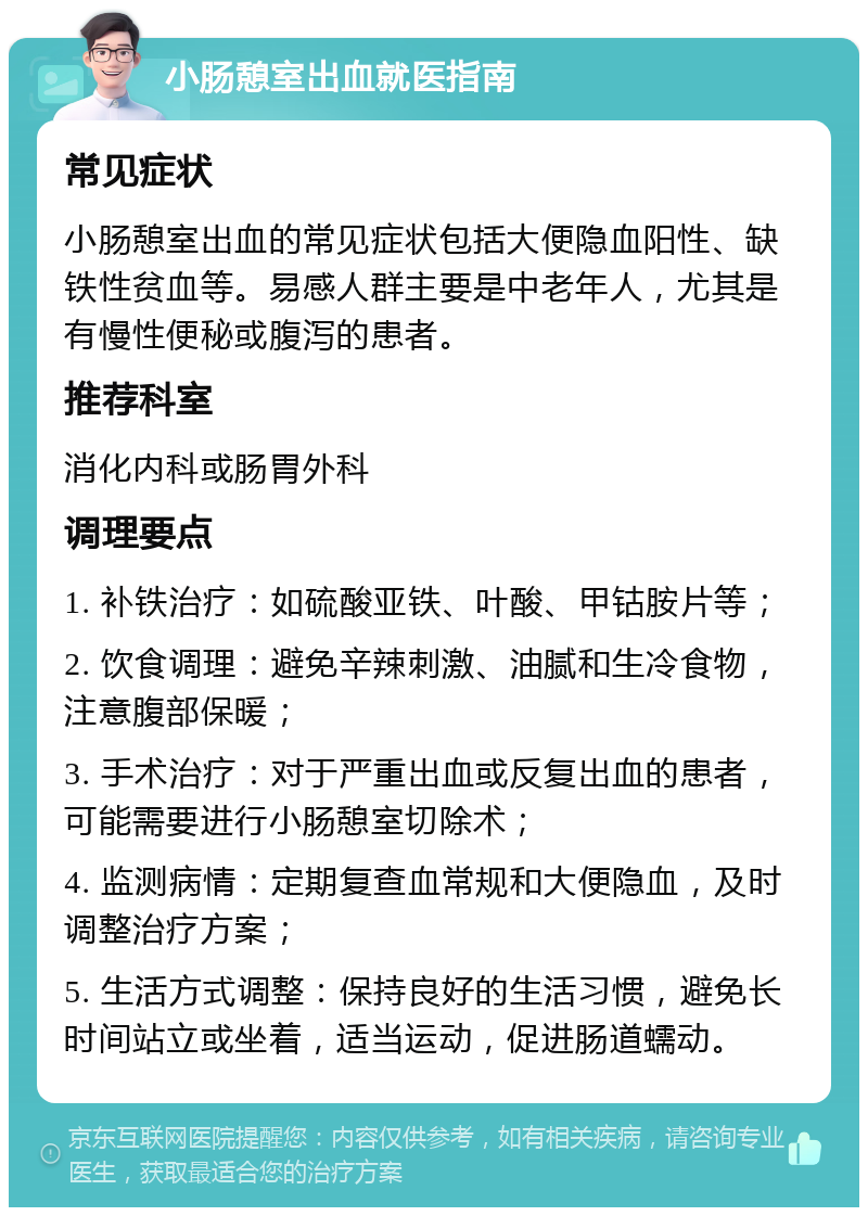 小肠憩室出血就医指南 常见症状 小肠憩室出血的常见症状包括大便隐血阳性、缺铁性贫血等。易感人群主要是中老年人，尤其是有慢性便秘或腹泻的患者。 推荐科室 消化内科或肠胃外科 调理要点 1. 补铁治疗：如硫酸亚铁、叶酸、甲钴胺片等； 2. 饮食调理：避免辛辣刺激、油腻和生冷食物，注意腹部保暖； 3. 手术治疗：对于严重出血或反复出血的患者，可能需要进行小肠憩室切除术； 4. 监测病情：定期复查血常规和大便隐血，及时调整治疗方案； 5. 生活方式调整：保持良好的生活习惯，避免长时间站立或坐着，适当运动，促进肠道蠕动。