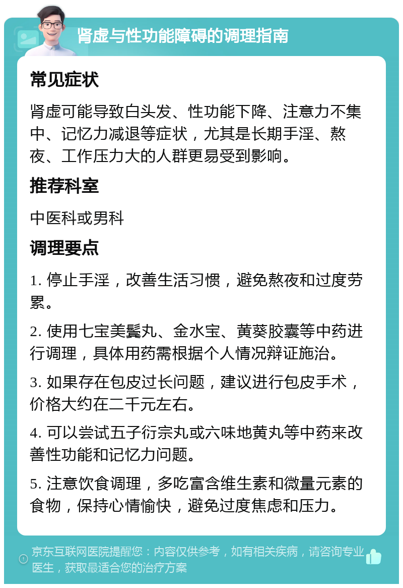 肾虚与性功能障碍的调理指南 常见症状 肾虚可能导致白头发、性功能下降、注意力不集中、记忆力减退等症状，尤其是长期手淫、熬夜、工作压力大的人群更易受到影响。 推荐科室 中医科或男科 调理要点 1. 停止手淫，改善生活习惯，避免熬夜和过度劳累。 2. 使用七宝美鬓丸、金水宝、黄葵胶囊等中药进行调理，具体用药需根据个人情况辩证施治。 3. 如果存在包皮过长问题，建议进行包皮手术，价格大约在二千元左右。 4. 可以尝试五子衍宗丸或六味地黄丸等中药来改善性功能和记忆力问题。 5. 注意饮食调理，多吃富含维生素和微量元素的食物，保持心情愉快，避免过度焦虑和压力。