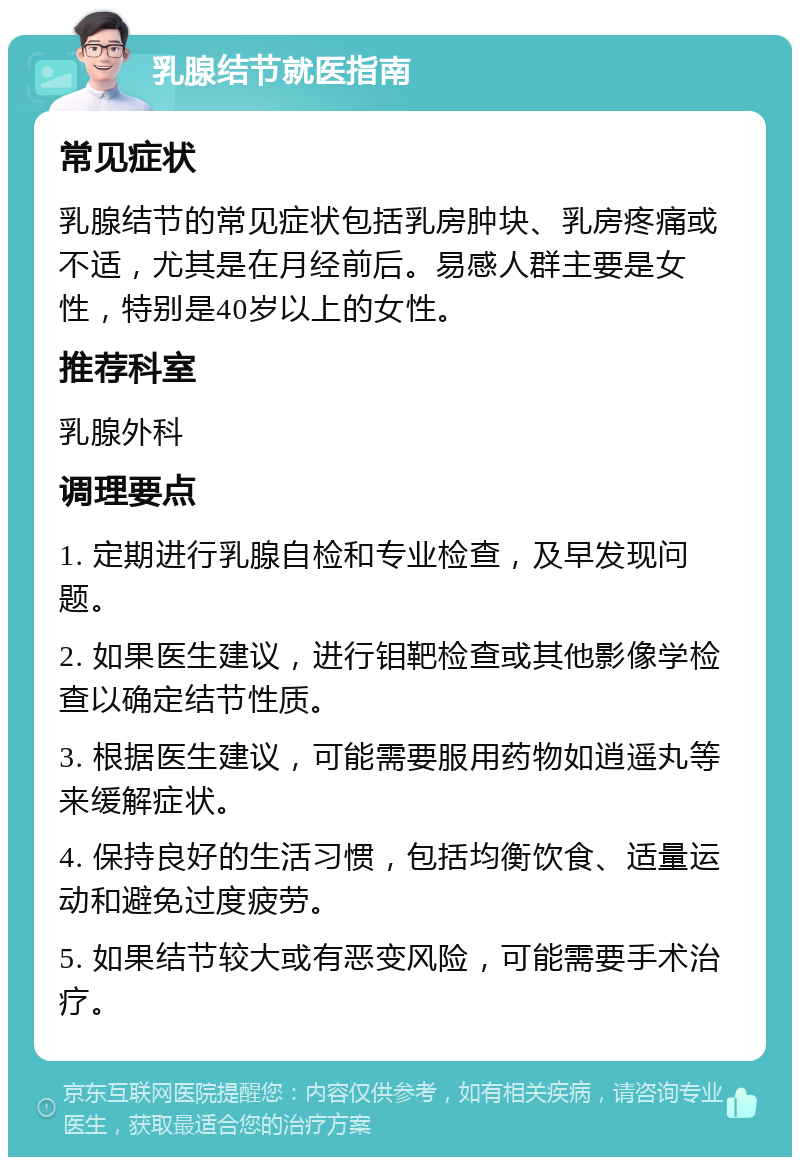 乳腺结节就医指南 常见症状 乳腺结节的常见症状包括乳房肿块、乳房疼痛或不适，尤其是在月经前后。易感人群主要是女性，特别是40岁以上的女性。 推荐科室 乳腺外科 调理要点 1. 定期进行乳腺自检和专业检查，及早发现问题。 2. 如果医生建议，进行钼靶检查或其他影像学检查以确定结节性质。 3. 根据医生建议，可能需要服用药物如逍遥丸等来缓解症状。 4. 保持良好的生活习惯，包括均衡饮食、适量运动和避免过度疲劳。 5. 如果结节较大或有恶变风险，可能需要手术治疗。