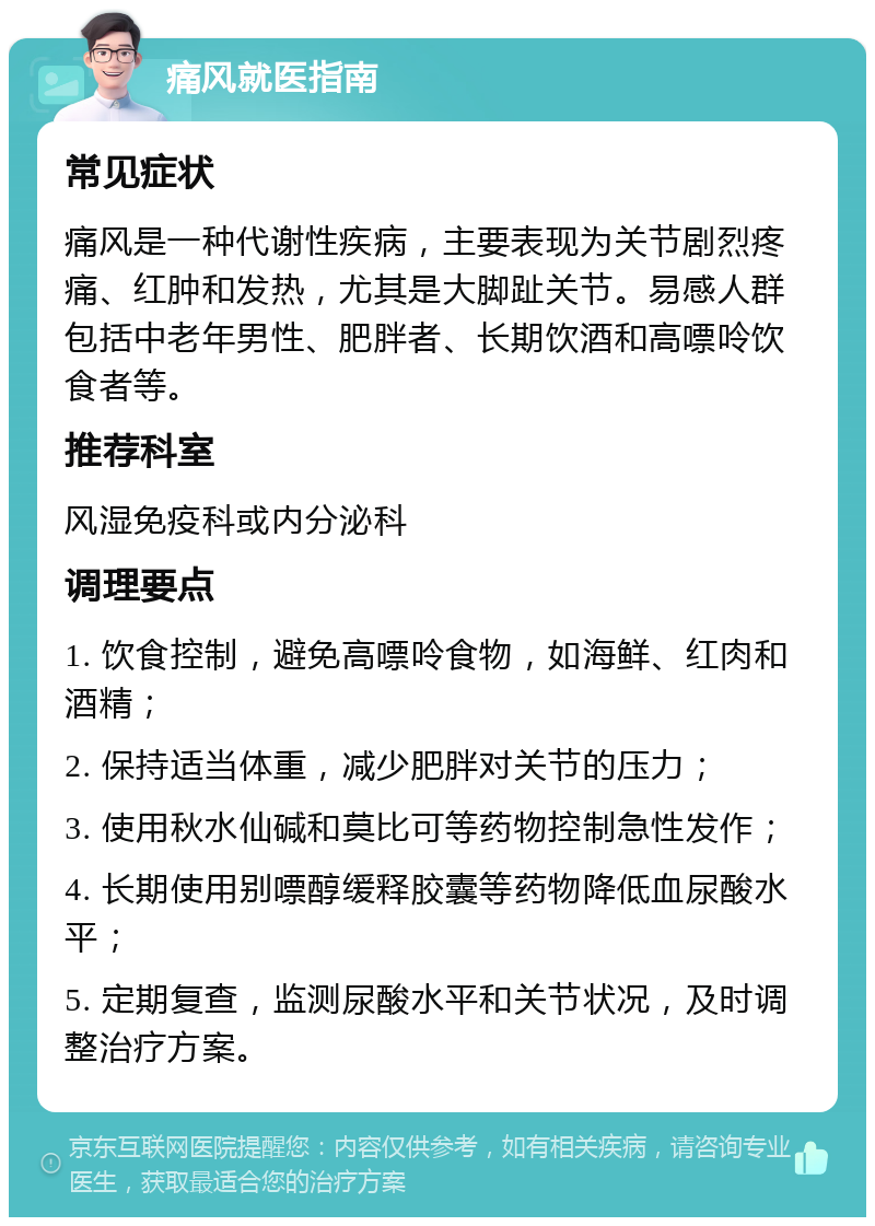 痛风就医指南 常见症状 痛风是一种代谢性疾病，主要表现为关节剧烈疼痛、红肿和发热，尤其是大脚趾关节。易感人群包括中老年男性、肥胖者、长期饮酒和高嘌呤饮食者等。 推荐科室 风湿免疫科或内分泌科 调理要点 1. 饮食控制，避免高嘌呤食物，如海鲜、红肉和酒精； 2. 保持适当体重，减少肥胖对关节的压力； 3. 使用秋水仙碱和莫比可等药物控制急性发作； 4. 长期使用别嘌醇缓释胶囊等药物降低血尿酸水平； 5. 定期复查，监测尿酸水平和关节状况，及时调整治疗方案。