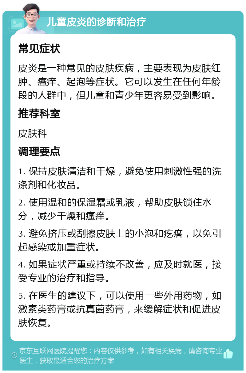 儿童皮炎的诊断和治疗 常见症状 皮炎是一种常见的皮肤疾病，主要表现为皮肤红肿、瘙痒、起泡等症状。它可以发生在任何年龄段的人群中，但儿童和青少年更容易受到影响。 推荐科室 皮肤科 调理要点 1. 保持皮肤清洁和干燥，避免使用刺激性强的洗涤剂和化妆品。 2. 使用温和的保湿霜或乳液，帮助皮肤锁住水分，减少干燥和瘙痒。 3. 避免挤压或刮擦皮肤上的小泡和疙瘩，以免引起感染或加重症状。 4. 如果症状严重或持续不改善，应及时就医，接受专业的治疗和指导。 5. 在医生的建议下，可以使用一些外用药物，如激素类药膏或抗真菌药膏，来缓解症状和促进皮肤恢复。