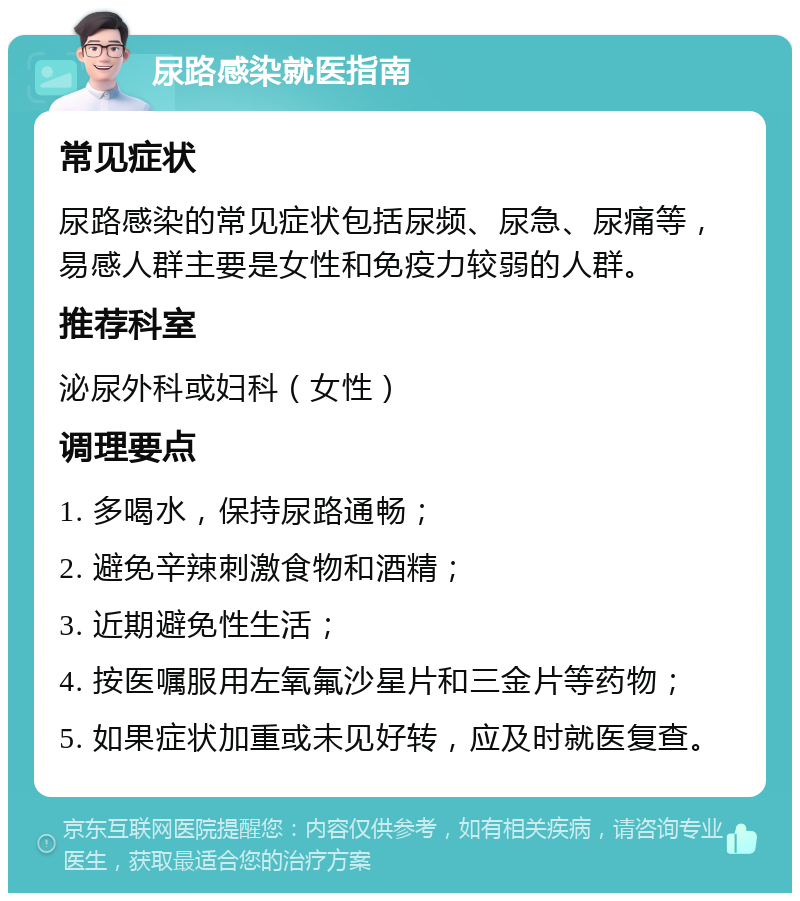 尿路感染就医指南 常见症状 尿路感染的常见症状包括尿频、尿急、尿痛等，易感人群主要是女性和免疫力较弱的人群。 推荐科室 泌尿外科或妇科（女性） 调理要点 1. 多喝水，保持尿路通畅； 2. 避免辛辣刺激食物和酒精； 3. 近期避免性生活； 4. 按医嘱服用左氧氟沙星片和三金片等药物； 5. 如果症状加重或未见好转，应及时就医复查。