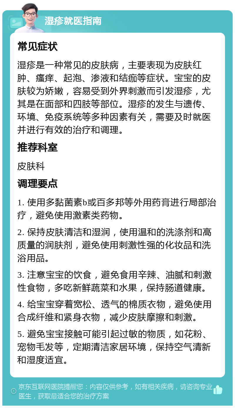 湿疹就医指南 常见症状 湿疹是一种常见的皮肤病，主要表现为皮肤红肿、瘙痒、起泡、渗液和结痂等症状。宝宝的皮肤较为娇嫩，容易受到外界刺激而引发湿疹，尤其是在面部和四肢等部位。湿疹的发生与遗传、环境、免疫系统等多种因素有关，需要及时就医并进行有效的治疗和调理。 推荐科室 皮肤科 调理要点 1. 使用多黏菌素b或百多邦等外用药膏进行局部治疗，避免使用激素类药物。 2. 保持皮肤清洁和湿润，使用温和的洗涤剂和高质量的润肤剂，避免使用刺激性强的化妆品和洗浴用品。 3. 注意宝宝的饮食，避免食用辛辣、油腻和刺激性食物，多吃新鲜蔬菜和水果，保持肠道健康。 4. 给宝宝穿着宽松、透气的棉质衣物，避免使用合成纤维和紧身衣物，减少皮肤摩擦和刺激。 5. 避免宝宝接触可能引起过敏的物质，如花粉、宠物毛发等，定期清洁家居环境，保持空气清新和湿度适宜。