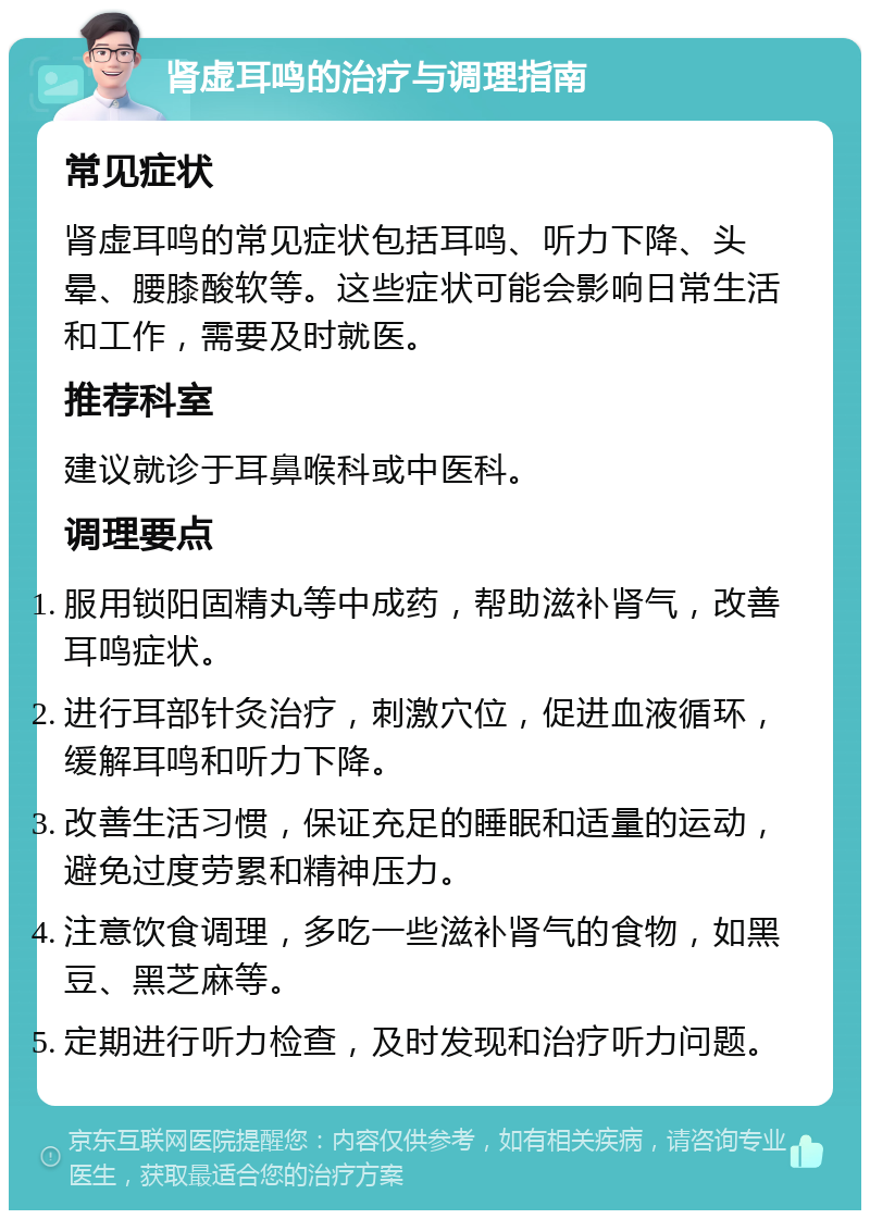 肾虚耳鸣的治疗与调理指南 常见症状 肾虚耳鸣的常见症状包括耳鸣、听力下降、头晕、腰膝酸软等。这些症状可能会影响日常生活和工作，需要及时就医。 推荐科室 建议就诊于耳鼻喉科或中医科。 调理要点 服用锁阳固精丸等中成药，帮助滋补肾气，改善耳鸣症状。 进行耳部针灸治疗，刺激穴位，促进血液循环，缓解耳鸣和听力下降。 改善生活习惯，保证充足的睡眠和适量的运动，避免过度劳累和精神压力。 注意饮食调理，多吃一些滋补肾气的食物，如黑豆、黑芝麻等。 定期进行听力检查，及时发现和治疗听力问题。