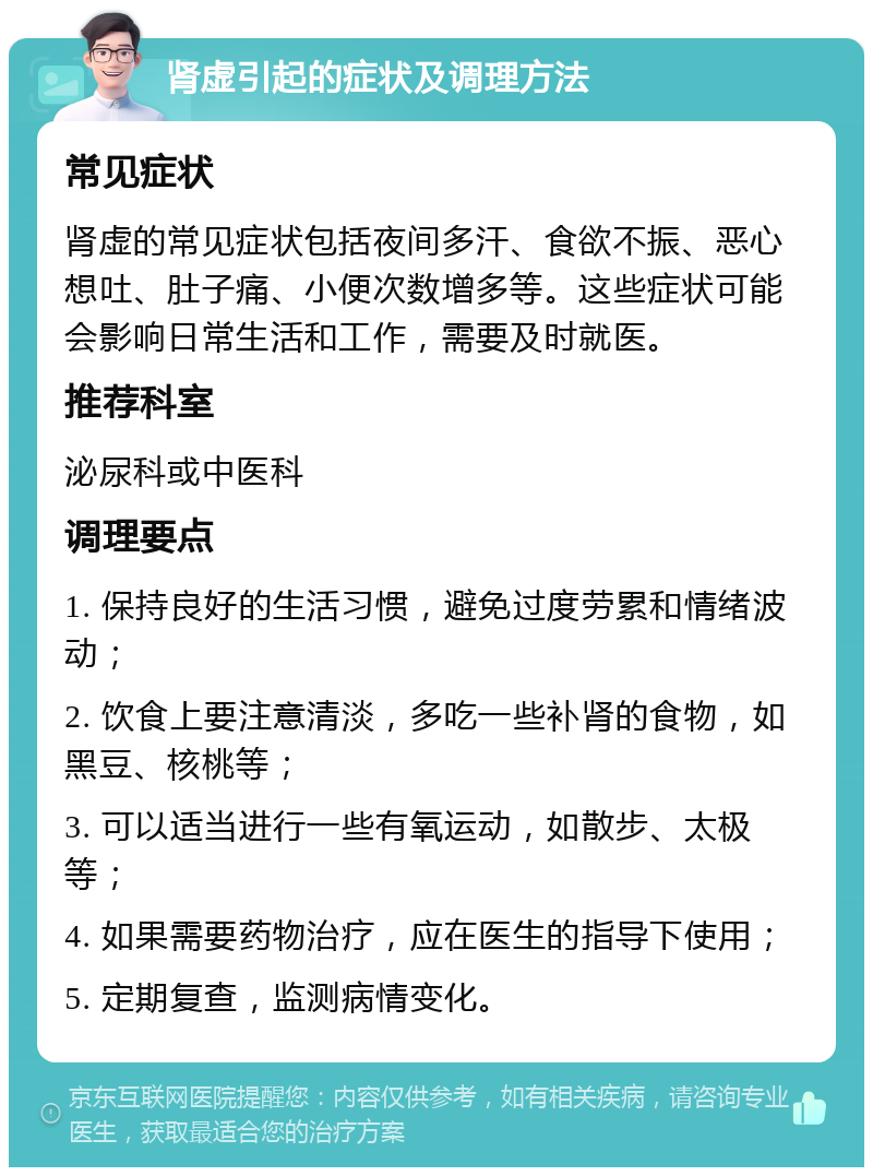 肾虚引起的症状及调理方法 常见症状 肾虚的常见症状包括夜间多汗、食欲不振、恶心想吐、肚子痛、小便次数增多等。这些症状可能会影响日常生活和工作，需要及时就医。 推荐科室 泌尿科或中医科 调理要点 1. 保持良好的生活习惯，避免过度劳累和情绪波动； 2. 饮食上要注意清淡，多吃一些补肾的食物，如黑豆、核桃等； 3. 可以适当进行一些有氧运动，如散步、太极等； 4. 如果需要药物治疗，应在医生的指导下使用； 5. 定期复查，监测病情变化。