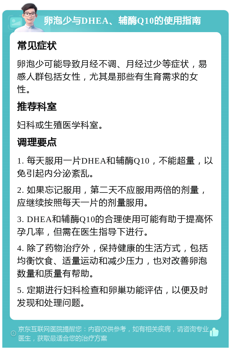 卵泡少与DHEA、辅酶Q10的使用指南 常见症状 卵泡少可能导致月经不调、月经过少等症状，易感人群包括女性，尤其是那些有生育需求的女性。 推荐科室 妇科或生殖医学科室。 调理要点 1. 每天服用一片DHEA和辅酶Q10，不能超量，以免引起内分泌紊乱。 2. 如果忘记服用，第二天不应服用两倍的剂量，应继续按照每天一片的剂量服用。 3. DHEA和辅酶Q10的合理使用可能有助于提高怀孕几率，但需在医生指导下进行。 4. 除了药物治疗外，保持健康的生活方式，包括均衡饮食、适量运动和减少压力，也对改善卵泡数量和质量有帮助。 5. 定期进行妇科检查和卵巢功能评估，以便及时发现和处理问题。