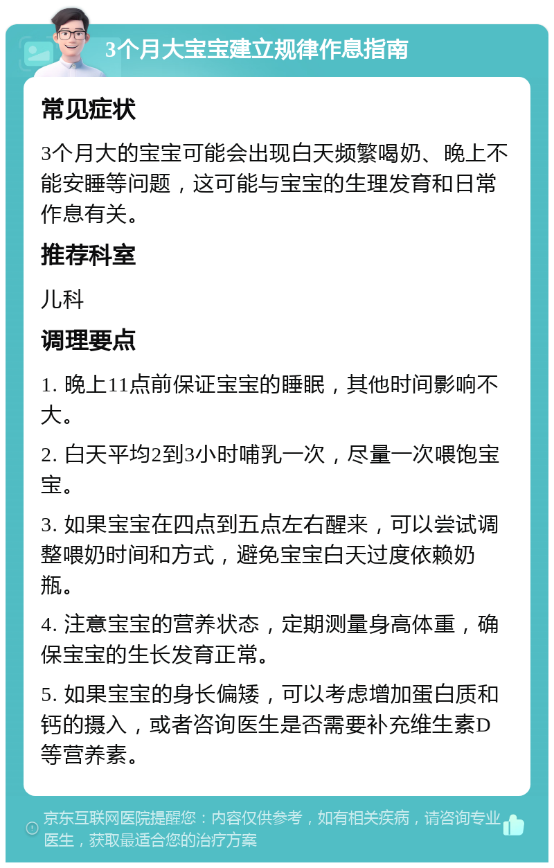 3个月大宝宝建立规律作息指南 常见症状 3个月大的宝宝可能会出现白天频繁喝奶、晚上不能安睡等问题，这可能与宝宝的生理发育和日常作息有关。 推荐科室 儿科 调理要点 1. 晚上11点前保证宝宝的睡眠，其他时间影响不大。 2. 白天平均2到3小时哺乳一次，尽量一次喂饱宝宝。 3. 如果宝宝在四点到五点左右醒来，可以尝试调整喂奶时间和方式，避免宝宝白天过度依赖奶瓶。 4. 注意宝宝的营养状态，定期测量身高体重，确保宝宝的生长发育正常。 5. 如果宝宝的身长偏矮，可以考虑增加蛋白质和钙的摄入，或者咨询医生是否需要补充维生素D等营养素。