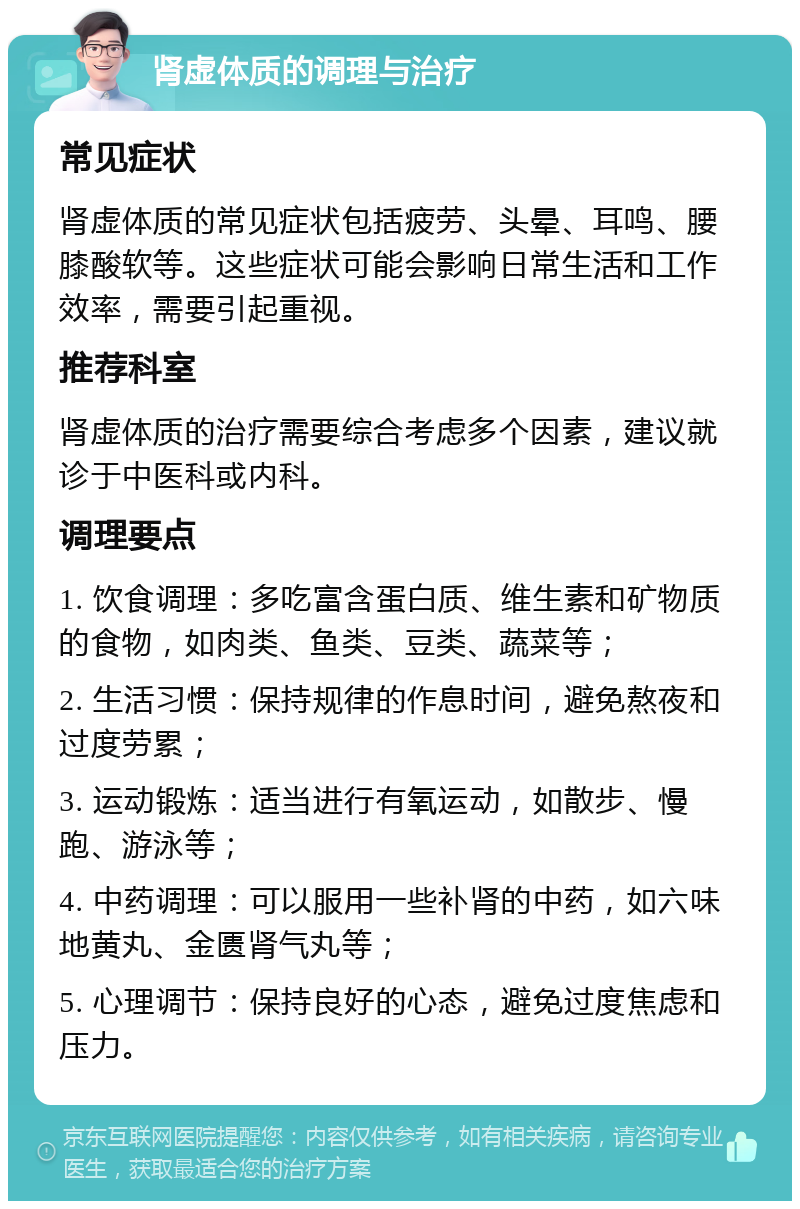 肾虚体质的调理与治疗 常见症状 肾虚体质的常见症状包括疲劳、头晕、耳鸣、腰膝酸软等。这些症状可能会影响日常生活和工作效率，需要引起重视。 推荐科室 肾虚体质的治疗需要综合考虑多个因素，建议就诊于中医科或内科。 调理要点 1. 饮食调理：多吃富含蛋白质、维生素和矿物质的食物，如肉类、鱼类、豆类、蔬菜等； 2. 生活习惯：保持规律的作息时间，避免熬夜和过度劳累； 3. 运动锻炼：适当进行有氧运动，如散步、慢跑、游泳等； 4. 中药调理：可以服用一些补肾的中药，如六味地黄丸、金匮肾气丸等； 5. 心理调节：保持良好的心态，避免过度焦虑和压力。