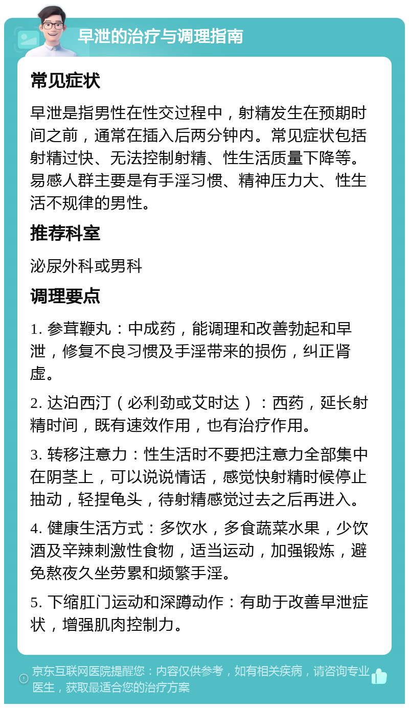 早泄的治疗与调理指南 常见症状 早泄是指男性在性交过程中，射精发生在预期时间之前，通常在插入后两分钟内。常见症状包括射精过快、无法控制射精、性生活质量下降等。易感人群主要是有手淫习惯、精神压力大、性生活不规律的男性。 推荐科室 泌尿外科或男科 调理要点 1. 参茸鞭丸：中成药，能调理和改善勃起和早泄，修复不良习惯及手淫带来的损伤，纠正肾虚。 2. 达泊西汀（必利劲或艾时达）：西药，延长射精时间，既有速效作用，也有治疗作用。 3. 转移注意力：性生活时不要把注意力全部集中在阴茎上，可以说说情话，感觉快射精时候停止抽动，轻捏龟头，待射精感觉过去之后再进入。 4. 健康生活方式：多饮水，多食蔬菜水果，少饮酒及辛辣刺激性食物，适当运动，加强锻炼，避免熬夜久坐劳累和频繁手淫。 5. 下缩肛门运动和深蹲动作：有助于改善早泄症状，增强肌肉控制力。