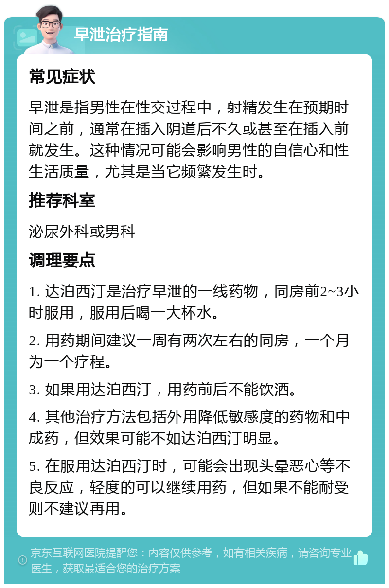 早泄治疗指南 常见症状 早泄是指男性在性交过程中，射精发生在预期时间之前，通常在插入阴道后不久或甚至在插入前就发生。这种情况可能会影响男性的自信心和性生活质量，尤其是当它频繁发生时。 推荐科室 泌尿外科或男科 调理要点 1. 达泊西汀是治疗早泄的一线药物，同房前2~3小时服用，服用后喝一大杯水。 2. 用药期间建议一周有两次左右的同房，一个月为一个疗程。 3. 如果用达泊西汀，用药前后不能饮酒。 4. 其他治疗方法包括外用降低敏感度的药物和中成药，但效果可能不如达泊西汀明显。 5. 在服用达泊西汀时，可能会出现头晕恶心等不良反应，轻度的可以继续用药，但如果不能耐受则不建议再用。