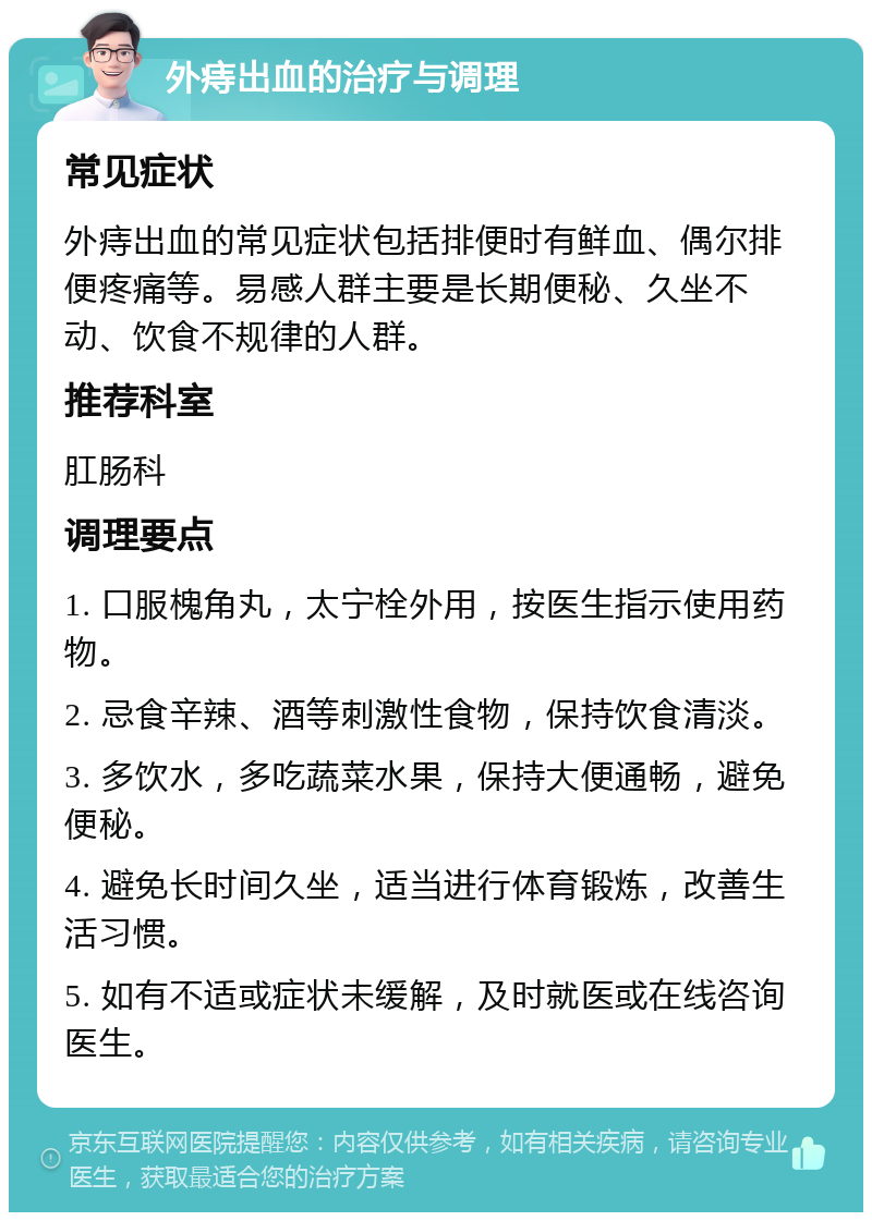 外痔出血的治疗与调理 常见症状 外痔出血的常见症状包括排便时有鲜血、偶尔排便疼痛等。易感人群主要是长期便秘、久坐不动、饮食不规律的人群。 推荐科室 肛肠科 调理要点 1. 口服槐角丸，太宁栓外用，按医生指示使用药物。 2. 忌食辛辣、酒等刺激性食物，保持饮食清淡。 3. 多饮水，多吃蔬菜水果，保持大便通畅，避免便秘。 4. 避免长时间久坐，适当进行体育锻炼，改善生活习惯。 5. 如有不适或症状未缓解，及时就医或在线咨询医生。