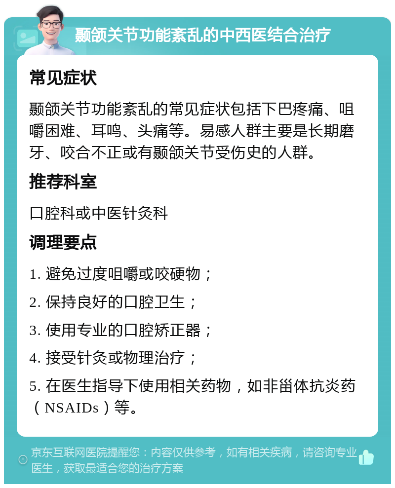 颞颌关节功能紊乱的中西医结合治疗 常见症状 颞颌关节功能紊乱的常见症状包括下巴疼痛、咀嚼困难、耳鸣、头痛等。易感人群主要是长期磨牙、咬合不正或有颞颌关节受伤史的人群。 推荐科室 口腔科或中医针灸科 调理要点 1. 避免过度咀嚼或咬硬物； 2. 保持良好的口腔卫生； 3. 使用专业的口腔矫正器； 4. 接受针灸或物理治疗； 5. 在医生指导下使用相关药物，如非甾体抗炎药（NSAIDs）等。