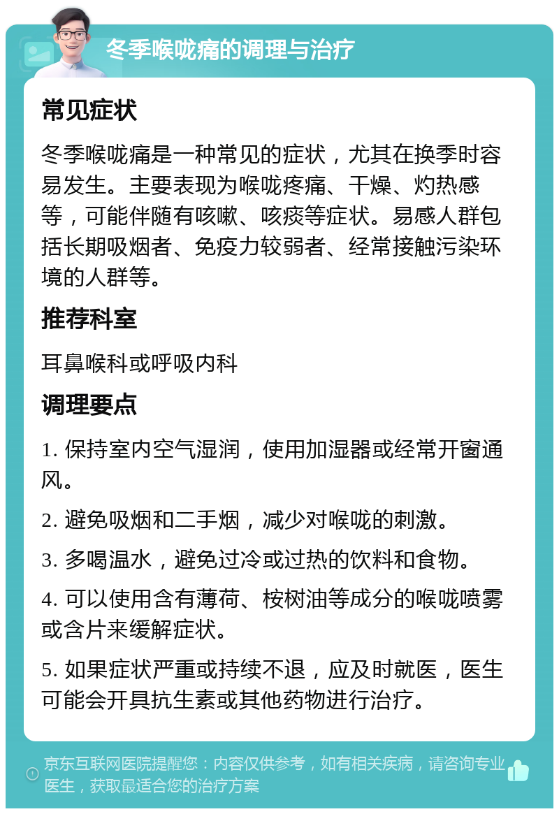 冬季喉咙痛的调理与治疗 常见症状 冬季喉咙痛是一种常见的症状，尤其在换季时容易发生。主要表现为喉咙疼痛、干燥、灼热感等，可能伴随有咳嗽、咳痰等症状。易感人群包括长期吸烟者、免疫力较弱者、经常接触污染环境的人群等。 推荐科室 耳鼻喉科或呼吸内科 调理要点 1. 保持室内空气湿润，使用加湿器或经常开窗通风。 2. 避免吸烟和二手烟，减少对喉咙的刺激。 3. 多喝温水，避免过冷或过热的饮料和食物。 4. 可以使用含有薄荷、桉树油等成分的喉咙喷雾或含片来缓解症状。 5. 如果症状严重或持续不退，应及时就医，医生可能会开具抗生素或其他药物进行治疗。