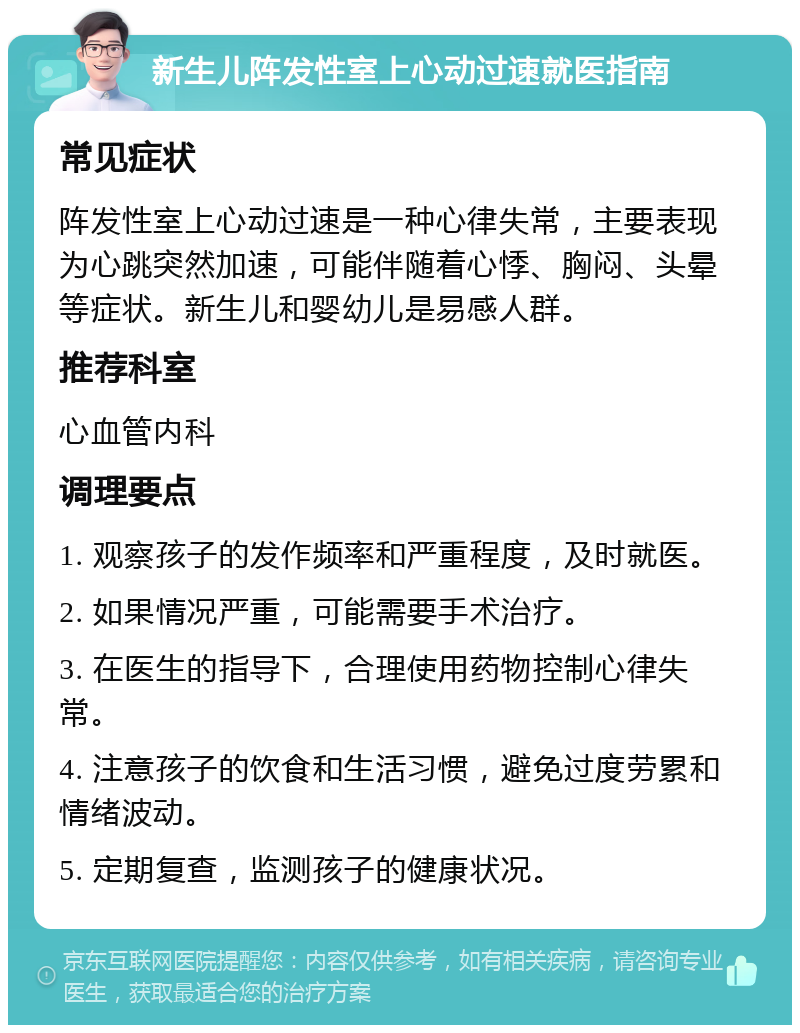 新生儿阵发性室上心动过速就医指南 常见症状 阵发性室上心动过速是一种心律失常，主要表现为心跳突然加速，可能伴随着心悸、胸闷、头晕等症状。新生儿和婴幼儿是易感人群。 推荐科室 心血管内科 调理要点 1. 观察孩子的发作频率和严重程度，及时就医。 2. 如果情况严重，可能需要手术治疗。 3. 在医生的指导下，合理使用药物控制心律失常。 4. 注意孩子的饮食和生活习惯，避免过度劳累和情绪波动。 5. 定期复查，监测孩子的健康状况。