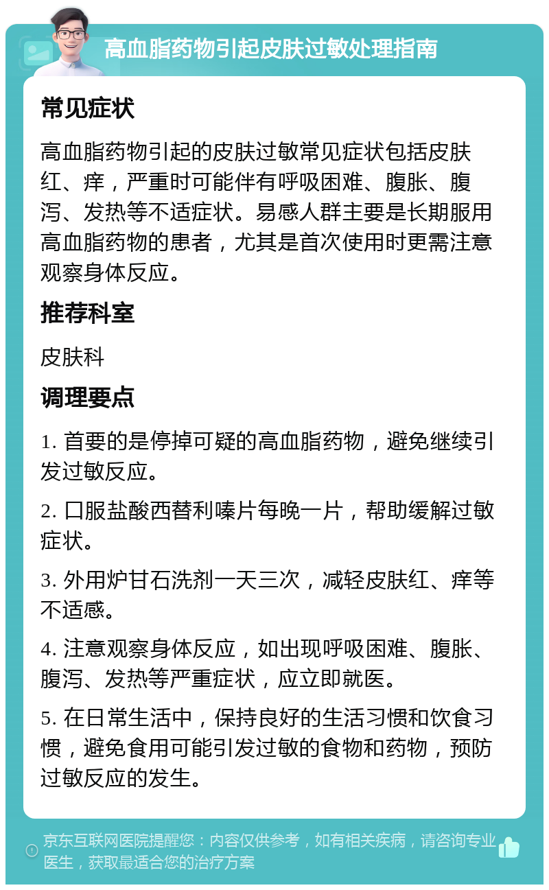 高血脂药物引起皮肤过敏处理指南 常见症状 高血脂药物引起的皮肤过敏常见症状包括皮肤红、痒，严重时可能伴有呼吸困难、腹胀、腹泻、发热等不适症状。易感人群主要是长期服用高血脂药物的患者，尤其是首次使用时更需注意观察身体反应。 推荐科室 皮肤科 调理要点 1. 首要的是停掉可疑的高血脂药物，避免继续引发过敏反应。 2. 口服盐酸西替利嗪片每晚一片，帮助缓解过敏症状。 3. 外用炉甘石洗剂一天三次，减轻皮肤红、痒等不适感。 4. 注意观察身体反应，如出现呼吸困难、腹胀、腹泻、发热等严重症状，应立即就医。 5. 在日常生活中，保持良好的生活习惯和饮食习惯，避免食用可能引发过敏的食物和药物，预防过敏反应的发生。