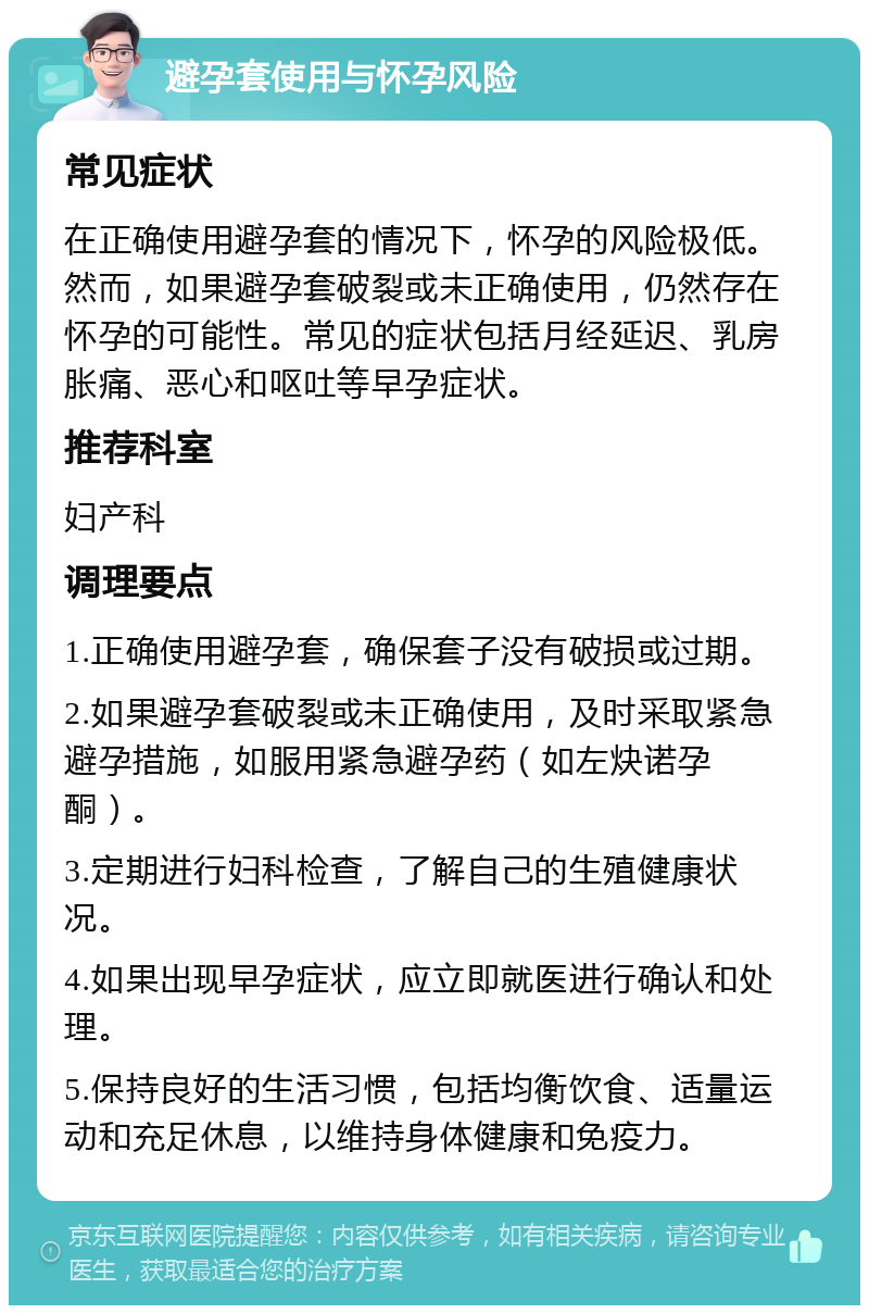 避孕套使用与怀孕风险 常见症状 在正确使用避孕套的情况下，怀孕的风险极低。然而，如果避孕套破裂或未正确使用，仍然存在怀孕的可能性。常见的症状包括月经延迟、乳房胀痛、恶心和呕吐等早孕症状。 推荐科室 妇产科 调理要点 1.正确使用避孕套，确保套子没有破损或过期。 2.如果避孕套破裂或未正确使用，及时采取紧急避孕措施，如服用紧急避孕药（如左炔诺孕酮）。 3.定期进行妇科检查，了解自己的生殖健康状况。 4.如果出现早孕症状，应立即就医进行确认和处理。 5.保持良好的生活习惯，包括均衡饮食、适量运动和充足休息，以维持身体健康和免疫力。