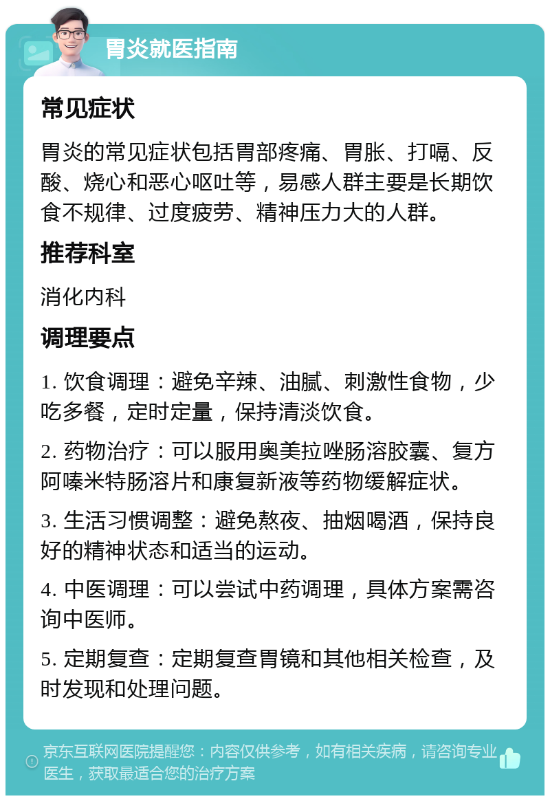 胃炎就医指南 常见症状 胃炎的常见症状包括胃部疼痛、胃胀、打嗝、反酸、烧心和恶心呕吐等，易感人群主要是长期饮食不规律、过度疲劳、精神压力大的人群。 推荐科室 消化内科 调理要点 1. 饮食调理：避免辛辣、油腻、刺激性食物，少吃多餐，定时定量，保持清淡饮食。 2. 药物治疗：可以服用奥美拉唑肠溶胶囊、复方阿嗪米特肠溶片和康复新液等药物缓解症状。 3. 生活习惯调整：避免熬夜、抽烟喝酒，保持良好的精神状态和适当的运动。 4. 中医调理：可以尝试中药调理，具体方案需咨询中医师。 5. 定期复查：定期复查胃镜和其他相关检查，及时发现和处理问题。