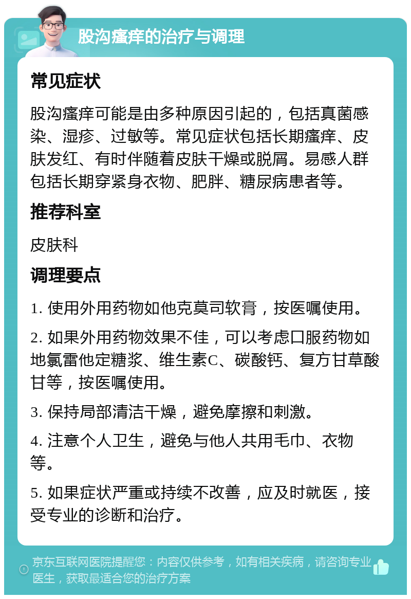 股沟瘙痒的治疗与调理 常见症状 股沟瘙痒可能是由多种原因引起的，包括真菌感染、湿疹、过敏等。常见症状包括长期瘙痒、皮肤发红、有时伴随着皮肤干燥或脱屑。易感人群包括长期穿紧身衣物、肥胖、糖尿病患者等。 推荐科室 皮肤科 调理要点 1. 使用外用药物如他克莫司软膏，按医嘱使用。 2. 如果外用药物效果不佳，可以考虑口服药物如地氯雷他定糖浆、维生素C、碳酸钙、复方甘草酸甘等，按医嘱使用。 3. 保持局部清洁干燥，避免摩擦和刺激。 4. 注意个人卫生，避免与他人共用毛巾、衣物等。 5. 如果症状严重或持续不改善，应及时就医，接受专业的诊断和治疗。