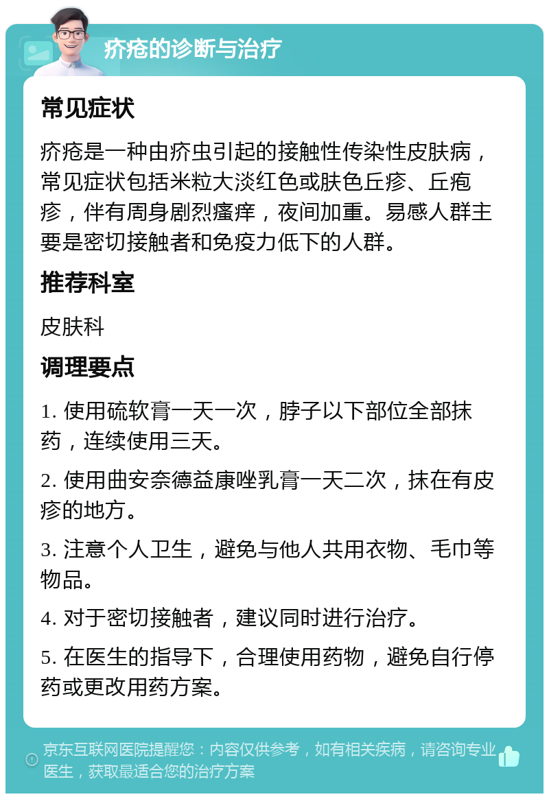 疥疮的诊断与治疗 常见症状 疥疮是一种由疥虫引起的接触性传染性皮肤病，常见症状包括米粒大淡红色或肤色丘疹、丘疱疹，伴有周身剧烈瘙痒，夜间加重。易感人群主要是密切接触者和免疫力低下的人群。 推荐科室 皮肤科 调理要点 1. 使用硫软膏一天一次，脖子以下部位全部抹药，连续使用三天。 2. 使用曲安奈德益康唑乳膏一天二次，抹在有皮疹的地方。 3. 注意个人卫生，避免与他人共用衣物、毛巾等物品。 4. 对于密切接触者，建议同时进行治疗。 5. 在医生的指导下，合理使用药物，避免自行停药或更改用药方案。