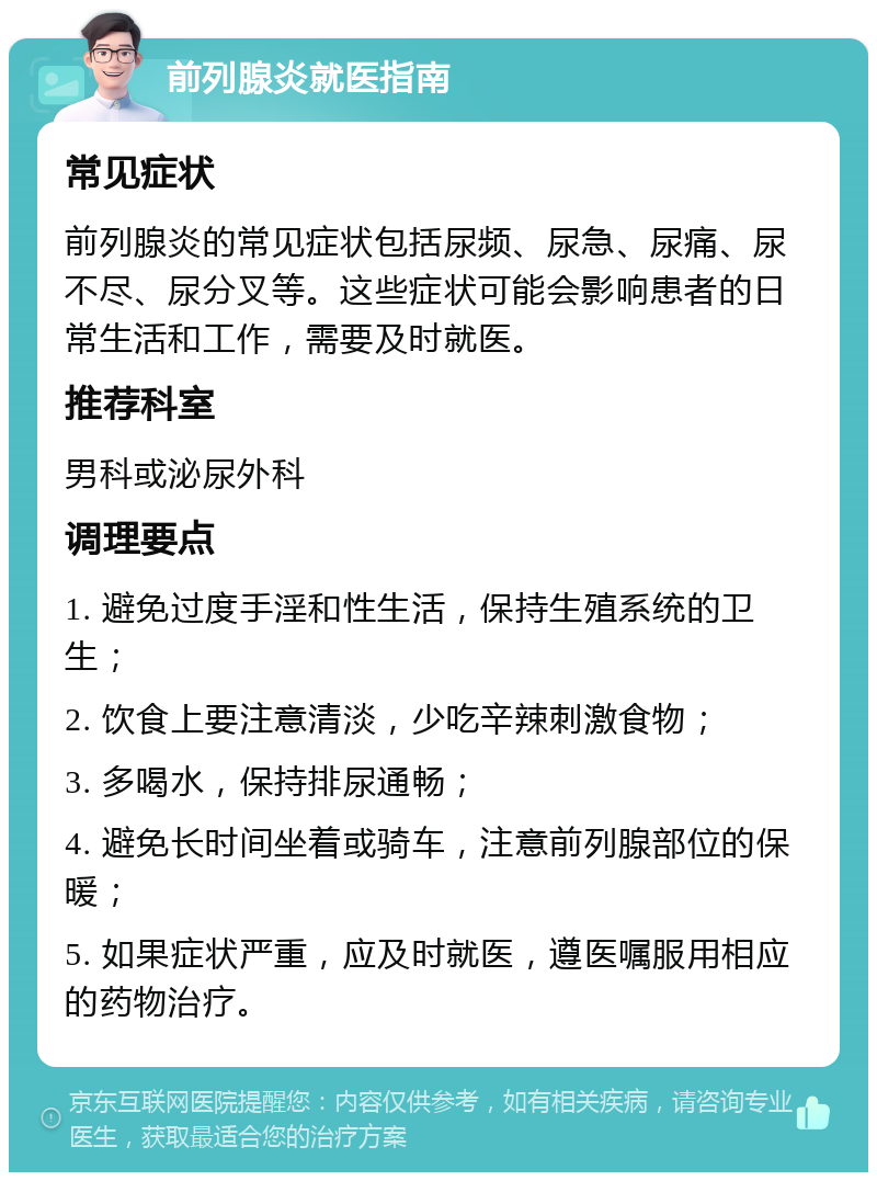 前列腺炎就医指南 常见症状 前列腺炎的常见症状包括尿频、尿急、尿痛、尿不尽、尿分叉等。这些症状可能会影响患者的日常生活和工作，需要及时就医。 推荐科室 男科或泌尿外科 调理要点 1. 避免过度手淫和性生活，保持生殖系统的卫生； 2. 饮食上要注意清淡，少吃辛辣刺激食物； 3. 多喝水，保持排尿通畅； 4. 避免长时间坐着或骑车，注意前列腺部位的保暖； 5. 如果症状严重，应及时就医，遵医嘱服用相应的药物治疗。