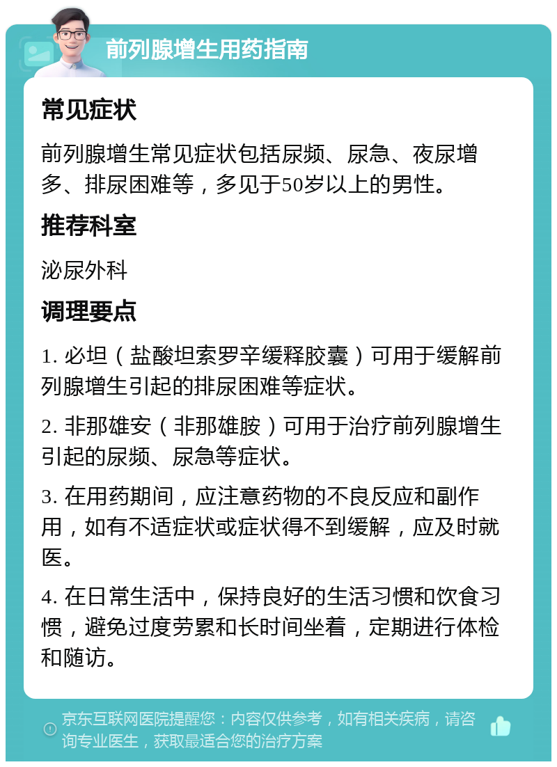 前列腺增生用药指南 常见症状 前列腺增生常见症状包括尿频、尿急、夜尿增多、排尿困难等，多见于50岁以上的男性。 推荐科室 泌尿外科 调理要点 1. 必坦（盐酸坦索罗辛缓释胶囊）可用于缓解前列腺增生引起的排尿困难等症状。 2. 非那雄安（非那雄胺）可用于治疗前列腺增生引起的尿频、尿急等症状。 3. 在用药期间，应注意药物的不良反应和副作用，如有不适症状或症状得不到缓解，应及时就医。 4. 在日常生活中，保持良好的生活习惯和饮食习惯，避免过度劳累和长时间坐着，定期进行体检和随访。